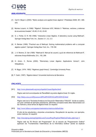 Álgebra de matrices

BIBLIOGRAFÍA                                       ___________________________________


[1] Carl D. Meyer´s (2000): "Matrix analysis and applied linear algebra", Philadelpia SIAM, 461, 468-
       470


[2] Montes Lozano, A (1998): "Álgebra", Ediciones UOC, Módulo 3: "Matrices, vectores y sistemas
    de ecuaciones lineales", 45-48, 41-43, 43-45

[3] G. J. Porter, D. R. Hill (1996): “Interactive Linear Algebra. A laboratory course using Mathcad”,
       Springer-Verlag New York, Inc., Section 3.1, 3.2, 3.3


[4] H. Benker (1999): "Practical use of Mathcad. Solving mathematical problems with a computer
       algebra system", Springer-Verlag New York, Inc., 178-180


[5] J. A. Moreno, D. Ser (1999): "Mathcad 8. Manual de usuario y guía de referencia de Mathcad 8",
       ediciones Anaya Multimedia, S.A., 155, 296.


[6] H. Anton, C. Rorres (2000): "Elementary Linear Algebra: Applications Version", John
       Wiley&Sons.


[7] N. Biggs (1974, 1993): "Algebraic graph theory", Cambridge University Press.


[8] F. Cedó (1997): “Àlgebra bàsica” Universitat Autònoma de Barcelona




ENLACES                                            ___________________________________

[W1]      http://www.planetmath.org/encyclopedia/LinearAlgebra.html

          Página web de la enciclopedia de PlanetMath.org sobre álgebra lineal. En inglés.

[W2]      http://thales.cica.es/rd/Recursos/rd99/ed99-0289-02/ed99-0289-02.html

          Página web de la "Sociedad Andaluza de Educación Matemática THALES" donde se explica,
          con gran cantidad de ejemplos aclaratorios, diferentes conceptos todos ellos relacionados con
          las matrices y otros temas de álgebra lineal. En español.

[W3]      http://www.lafacu.com/apuntes/matematica/matrices/default.htm

          El sitio de los estudiantes y docentes universitarios. Recopilación de apuntes, con ejemplos,
          sobre matrices. En español.

[W4]      http://rinconprog.metropoliglobal.com/CursosProg/ProgGraf/MatGraf/index.php?cap=2

          Página web de "El Rincón del Programador". En la sección de "Programación Gráfica"
          aparecen los "Fundamentos matemáticos de la Informática Gráfica" donde se explican


Proyecto e-Math                                                                                   17
Financiado por la Secretaría de Estado de Educación y Universidades (MECD)
 