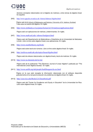 Álgebra de matrices

        diversos conceptos relacionados con el álgebra de matrices y otros temas de álgebra lineal.
        En español.

[W5]    http://www-gap.dcs.st-and.ac.uk/~history/Indexes/Algebra.html

        Página web de la School of Mathematics and Statistics, University of St Andrews, Scotland.
        Trata sobre la historia del álgebra. En inglés.

[W6]    http://www.richland.cc.il.us/james/lecture/m116/matrices/applications.html
        Página web con aplicaciones de matrices y determinantes. En inglés.

[W7]    http://www.math.unl.edu/~tshores/linalgtext.html
        Página web del Departamento de Matemáticas y Estadística de la Universidad de Nebraska-
        Lincoln. Libro on-line sobre álgebra lineal y sus aplicaciones. En inglés.

[W8]    http://www.numbertheory.org/book/
        Página web sobre teoría de números. Libro on-line sobre álgebra lineal. En inglés.

[W9]    http://archives.math.utk.edu/topics/linearAlgebra.html
        Página web de enlaces relacionados con álgebra lineal y teoría de matrices. En inglés.

[W10]   http://www.tu-chemnitz.de/iic/ela/
        Página web de la publicación "The Electronic Journal of Linear Algebra" publicada por "The
        International Linear Algebra Society". En inglés.

[W11]   http://www.netlib.org/utk/people/JackDongarra/la-sw.html
        Página en la que está recogida la información relacionada con el software disponible
        gratuitamente en la red para la solución de problemas de álgebra lineal. En inglés.

[W12]   http://ceee.rice.edu/Books/LA/linearbook.pdf
        Página web del "Center for Excellence and Equity in Education" de la Universidad de Rice.
        Libro sobre álgebra lineal. En inglés.




Proyecto e-Math                                                                                      18
Financiado por la Secretaría de Estado de Educación y Universidades (MECD)
 