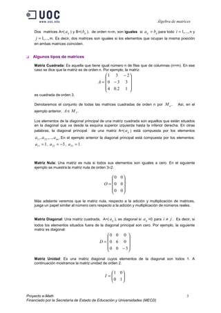 Álgebra de matrices

    Dos matrices A=( a ij ) y B=( bij ), de orden n×m, son iguales si    a ij = bij para todo i = 1,..., n y
     j = 1,..., m. Es decir, dos matrices son iguales si los elementos que ocupan la misma posición
    en ambas matrices coinciden.


   Algunos tipos de matrices

    Matriz Cuadrada: Es aquella que tiene igual número n de filas que de columnas (n=m). En ese
    caso se dice que la matriz es de orden n. Por ejemplo, la matriz
                                                 1 3 − 2
                                                         
                                            A = 0 − 3 3 
                                                 4 0.2 1 
                                                         
    es cuadrada de orden 3.

    Denotaremos el conjunto de todas las matrices cuadradas de orden n por             M n.     Así, en el
    ejemplo anterior,   A ∈ M 3.

    Los elementos de la diagonal principal de una matriz cuadrada son aquellos que están situados
    en la diagonal que va desde la esquina superior izquierda hasta la inferior derecha. En otras
    palabras, la diagonal principal de una matriz A=( a ij ) está compuesta por los elementos
    a11 , a 22 ,..., a nn . En el ejemplo anterior la diagonal principal está compuesta por los elementos:
    a11 = 1 , a 22 = −3 , a 33 = 1 .



    Matriz Nula: Una matriz es nula si todos sus elementos son iguales a cero. En el siguiente
    ejemplo se muestra la matriz nula de orden 3×2.

                                                     0 0
                                                        
                                                O =  0 0
                                                     0 0
                                                        

    Más adelante veremos que la matriz nula, respecto a la adición y multiplicación de matrices,
    juega un papel similar al número cero respecto a la adición y multiplicación de números reales.


    Matriz Diagonal: Una matriz cuadrada, A=( a ij ), es diagonal si     aij =0, para i ≠ j . Es decir, si
    todos los elementos situados fuera de la diagonal principal son cero. Por ejemplo, la siguiente
    matriz es diagonal:
                                                 0 0 0 
                                                         
                                             D = 0 6 0 
                                                  0 0 − 3
                                                         

    Matriz Unidad: Es una matriz diagonal cuyos elementos de la diagonal son todos 1. A
    continuación mostramos la matriz unidad de orden 2.

                                                   1 0
                                                I =
                                                   0 1
                                                       
                                                      


Proyecto e-Math                                                                                       3
Financiado por la Secretaría de Estado de Educación y Universidades (MECD)
 