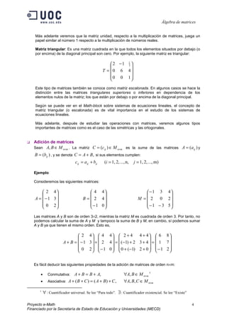Álgebra de matrices


    Más adelante veremos que la matriz unidad, respecto a la multiplicación de matrices, juega un
    papel similar al número 1 respecto a la multiplicación de números reales.

    Matriz triangular: Es una matriz cuadrada en la que todos los elementos situados por debajo (o
    por encima) de la diagonal principal son cero. Por ejemplo, la siguiente matriz es triangular:

                                                      2 −1 1 
                                                           3
                                                              
                                                  T =  0 6 4
                                                      0 0 1
                                                             

    Este tipo de matrices también se conoce como matriz escalonada. En algunos casos se hace la
    distinción entre las matrices triangulares superiores o inferiores en dependencia de los
    elementos nulos de la matriz; los que están por debajo o por encima de la diagonal principal.

    Según se puede ver en el Math-block sobre sistemas de ecuaciones lineales, el concepto de
    matriz triangular (o escalonada) es de vital importancia en el estudio de los sistemas de
    ecuaciones lineales.

    Más adelante, después de estudiar las operaciones con matrices, veremos algunos tipos
    importantes de matrices como es el caso de las simétricas y las ortogonales.


   Adición de matrices
   Sean      A, B ∈ M n×m . La matriz C = (cij ) ∈ M n×m es la suma de las matrices A = (a ij ) y
    B = (bij ) , y se denota C = A + B, si sus elementos cumplen:
                                cij = aij + bij    (i = 1, 2, ..., n,   j = 1, 2, ..., m)

   Ejemplo

   Consideremos las siguientes matrices:

         2 4                            4 4                               −1 3 4
                                                                                  
    A =  −1 3                      B =  2 4                           M = 2   0 2
         0 2                            −1 0                              −1 − 3 5
                                                                                  

   Las matrices A y B son de orden 3×2, mientras la matriz M es cuadrada de orden 3. Por tanto, no
   podemos calcular la suma de A y M y tampoco la suma de B y M, en cambio, sí podemos sumar
   A y B ya que tienen el mismo orden. Esto es,

                                 2 4  4 4  2 + 4            4 + 4  6 8
                                                                          
                        A + B =  − 1 3  +  2 4  =  (−1) + 2 3 + 4  =  1 7 
                                 0 2   − 1 0   0 + (−1) 2 + 0   − 1 2 
                                                                          


   Es fácil deducir las siguientes propiedades de la adición de matrices de orden n×m:

       •      Conmutativa:   A + B = B + A,                      ∀A, B ∈ M n×m 1
       •      Asociativa: A + ( B + C ) = ( A + B ) + C ,        ∀A, B, C ∈ M n×m

       1
           ∀ : Cuantificador universal. Se lee “Para todo”. ∃ : Cuantificador existencial. Se lee “Existe”

Proyecto e-Math                                                                                              4
Financiado por la Secretaría de Estado de Educación y Universidades (MECD)
 