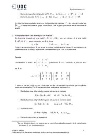 Álgebra de matrices

       •      Elemento neutro (la matriz nula):       ∃O ∈ M n×m ∀A ∈ M n×m : A + O = O + A = A
       •      Elemento opuesto:   ∀A ∈ M n×m           ∃(− A) ∈ M n×m : A + (− A) = (− A) + A = O


    En virtud de las propiedades anteriores de la adición de matrices, “+”, (ley interna) resulta que
    (M n×m ,+ ) tiene estructura de grupo conmutativo. (Ver [8] para profundizar en la estructura de
    grupo)



   Multiplicación de una matriz por un número
   Se denomina producto de una matriz
                                                  2
                                                       A = (aij ) ∈ M n×m por un número λ a una matriz
    B = (bij ) ∈ M n×m cuyos elementos son de la forma
                             bij = λaij                   (i = 1,...,n;   j = 1,...,m)
   Es decir, la matriz producto, B, es la que se obtiene multiplicando el número λ por cada uno de
   los elementos de A. De aquí en adelante consideraremos que λ es un número real.



   Ejemplo
                               2 0 − 1
                                       
   Consideremos la matriz A =  − 2 0 4  y el número λ = −5. Entonces, el producto de A
                               5 7 0
                                       
   por λ es:

                                           2 0 − 1  − 10  0   5 
                                                                  
                             λ ·A = (− 5)· − 2 0 4  =  10 0  − 20 
                                           5 7 0   − 25 − 35  0 
                                                                  

   El producto de una matriz por un número es una ley de composición externa que cumple las
   siguientes propiedades (Ver [8] para profundizar en leyes de composición):

       •      Distributiva mixta del producto respecto a la suma de matrices

                                  λ ( A + B ) = λ A + λB         ∀λ ∈ R, ∀A, B ∈ M n×m

       •      Distributiva mixta del producto respecto a la suma de números reales

                                 (λ + δ ) A = λA + δA            ∀λ , δ ∈ R,   ∀A ∈ M n×m

       •      Asociativa mixta

                                  (λ ·δ ) A = λ (δA)        ∀λ , δ ∈ R,   ∀A ∈ M n×m

       •      Elemento neutro para la ley externa


       2
           En esta definición damos por supuesto que se cumple la propiedad conmutativa de la multiplicación
            del número λ por los elementos de A.


Proyecto e-Math                                                                                          5
Financiado por la Secretaría de Estado de Educación y Universidades (MECD)
 
