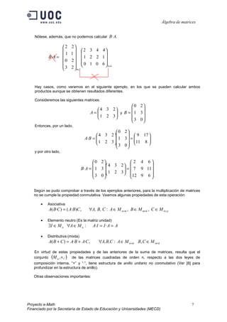 Álgebra de matrices


    Nótese, además, que no podemos calcular B·A.

                   2     2
                             2 3 4 4
                   1     1               
            B· A =               1 2 2 1
                     0    2 
                                  0 1 0 6  3×4
                   3
                         2  4×2 
                            
                                            



    Hay casos, como veremos en el siguiente ejemplo, en los que se pueden calcular ambos
    productos aunque se obtienen resultados diferentes.

    Consideremos las siguientes matrices:
                                                         0 2
                                          4 3 2           
                                       A=
                                          1 2 3 y B =  1 3
                                                
                                                       3 0
                                                            
    Entonces, por un lado,
                                                   0 2
                                           4 3 2        9 17 
                                    A·B = 
                                           1 2 3  1 3  = 11 8 
                                                                 
                                                  3 0         
                                                        
    y por otro lado,

                                         0 2               2 4 6
                                               4 3 2           
                                   B·A =  1 3 
                                                        =  7 9 11
                                                        
                                          3 0  1 2 3  12 9 6 
                                                                 

   Según se pudo comprobar a través de los ejemplos anteriores, para la multiplicación de matrices
   no se cumple la propiedad conmutativa. Veamos algunas propiedades de esta operación:

       •    Asociativa
            A( B·C ) = ( A·B)C ,      ∀A, B, C : A ∈ M n×m , B ∈ M m×k , C ∈ M k × p

       •    Elemento neutro (Es la matriz unidad)
            ∃I ∈ M n ∀A ∈ M n :         A·I = I · A = A

       •    Distributiva (mixta)
            A( B + C ) = A·B + A·C ,       ∀A,B,C : A ∈ M n×m B, C ∈ M m×k

   En virtud de estas propiedades y de las anteriores de la suma de matrices, resulta que el
   conjunto (M n ,+,·) de las matrices cuadradas de orden n, respecto a las dos leyes de
   composición interna, “+” y “·”, tiene estructura de anillo unitario no conmutativo (Ver [8] para
   profundizar en la estructura de anillo).

   Otras observaciones importantes:




Proyecto e-Math                                                                                 7
Financiado por la Secretaría de Estado de Educación y Universidades (MECD)
 
