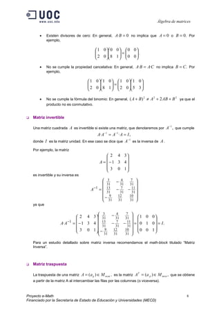 Álgebra de matrices


       •    Existen divisores de cero: En general, A·B = 0 no implica que A = 0 o B = 0. Por
            ejemplo,

                                            1 0  0 0   0 0 
                                           
                                            2 0  8 1  =  0 0  .
                                                              
                                                             

       •    No se cumple la propiedad cancelativa: En general, A·B = A·C no implica B = C. Por
            ejemplo,

                                       1 0  1 0   1 0  1 0 
                                      
                                       2 0  8 1  =  2 0  5 3 
                                                              
                                                             

       •    No se cumple la fórmula del binomio: En general,     ( A + B) 2 ≠ A 2 + 2 AB + B 2 ya que el
            producto no es conmutativo.


   Matriz invertible

   Una matriz cuadrada  A es invertible si existe una matriz, que denotaremos por A −1 , que cumple
                                          A· A −1 = A −1 · A = I ,
                                                               −1
   donde I es la matriz unidad. En ese caso se dice que A es la inversa de A .

   Por ejemplo, la matriz
                                                   2 4 3
                                                         
                                              A =  −1 3 4
                                                   3 0 1
                                                         
   es invertible y su inversa es
                                                3     4  7 
                                                31 − 31 31 
                                        A −1 =  13 − 7 − 11 
                                                31   31  31 
                                               − 9  12  10 
                                                31 31   31 
   ya que

                                          3     4  7 
                               2 4 3  31 − 31 31   1 0 0 
                                                                
                    A· A −1 =  − 1 3 4  13 − 7 − 11  =  0 1 0  = I .
                                          31   31  31 
                               3 0 1  9     12  10   0 0 1 
                                        −                       
                                          31 31   31 

   Para un estudio detallado sobre matriz inversa recomendamos el math-block titulado “Matriz
   Inversa”.



   Matriz traspuesta

   La traspuesta de una matriz     A = (aij ) ∈ M n×m , es la matriz AT = (a ji ) ∈ M m×n , que se obtiene
   a partir de la matriz A al intercambiar las filas por las columnas (o viceversa).



Proyecto e-Math                                                                                      8
Financiado por la Secretaría de Estado de Educación y Universidades (MECD)
 