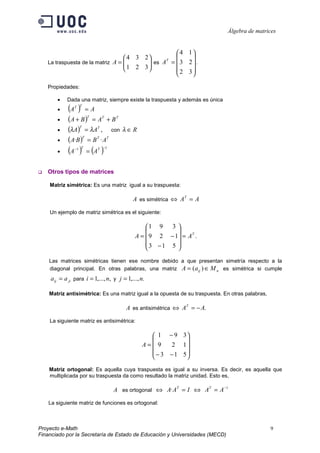 Álgebra de matrices


                                                   4 1
                                   4 3 2              
   La traspuesta de la matriz A = 
                                   1 2 3  es A =  3 2  .
                                                T
                                          
                                                  2 3
                                                        

   Propiedades:

       •    Dada una matriz, siempre existe la traspuesta y además es única
       •    (A )
               T T
                      =A
       •    (A + B )T = AT + B T
       •    (λA)T = λAT , con λ ∈ R
       •    (A·B )T = B T · AT
       •    (A ) = (A )
               −1 T        T −1




   Otros tipos de matrices

    Matriz simétrica: Es una matriz igual a su traspuesta:

                                            A es simétrica ⇔ AT = A
    Un ejemplo de matriz simétrica es el siguiente:

                                                 1 9   3
                                                         
                                             A =  9 2 − 1 = AT .
                                                 3 −1 5 
                                                         

    Las matrices simétricas tienen ese nombre debido a que presentan simetría respecto a la
    diagonal principal. En otras palabras, una matriz A = ( aij ) ∈ M n es simétrica si cumple
    a ij = a ji para i = 1,..., n, y j = 1,..., n.

    Matriz antisimétrica: Es una matriz igual a la opuesta de su traspuesta. En otras palabras,

                                         A es antisimétrica ⇔ AT = − A.
    La siguiente matriz es antisimétrica:

                                                   1 − 9 3
                                                            
                                                A= 9    2 1
                                                   − 3 − 1 5
                                                            

    Matriz ortogonal: Es aquella cuya traspuesta es igual a su inversa. Es decir, es aquella que
    multiplicada por su traspuesta da como resultado la matriz unidad. Esto es,

                                  A es ortogonal ⇔ A· AT = I ⇔ AT = A −1
    La siguiente matriz de funciones es ortogonal:



Proyecto e-Math                                                                                   9
Financiado por la Secretaría de Estado de Educación y Universidades (MECD)
 