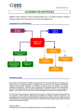 Álgebra de matrices 
ÁLGEBRA DE MATRICES 
Autores: Cristina Steegmann Pascual (csteegmann@uoc.edu), Juan Alberto Rodríguez Velázquez 
(jrodriguezvel@uoc.edu), Ángel Alejandro Juan Pérez (ajuanp@uoc.edu). 
ESQUEMA DE CONTENIDOS ________________________ 
Álgebra de 
Matrices 
Definición 
de matriz 
Tipos de 
matrices 
Operaciones con 
matrices 
Algunas 
Aplicaciones 
Modelo 
metalúrgico 
Matrices Input 
Output 
Matriz de 
adyacencia 
Suma, producto 
y producto por 
un escalar 
Cálculo con 
Mathcad 
INTRODUCCIÓN ___________________ 
El concepto de matriz alcanza múltiples aplicaciones tanto en la representación y manipulación de 
datos como en el cálculo numérico y simbólico que se deriva de los modelos matemáticos 
utilizados para resolver problemas en diferentes disciplinas como, por ejemplo, las ciencias 
sociales, las ingenierías, economía, física, estadística y las diferentes ramas de las matemáticas 
entre las que destacamos las ecuaciones diferenciales, el cálculo numérico y, por supuesto, el 
álgebra. Para obtener información sobre la historia del álgebra de matrices recomendamos [W5]. 
En este math-block presentamos algunos tipos de matrices, analizamos las principales operaciones 
con matrices y damos algunas aplicaciones del álgebra de matrices. Además, mostramos las 
posibilidades que nos brinda el programa Mathcad para el cálculo matricial. Para completar el estudio 
sobre este tema, recomendamos la lectura de los math-blocks sobre determinantes, matriz inversa y 
sistemas de ecuaciones lineales. 
Proyecto e-Math 1 
Financiado por la Secretaría de Estado de Educación y Universidades (MECD) 
 