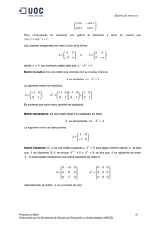Álgebra de matrices
Proyecto e-Math 10
Financiado por la Secretaría de Estado de Educación y Universidades (MECD)





 −
senxx
xsenx
cos
cos
Para comprobarlo es suficiente con aplicar la definición y tener en cuenta que
.1cos22
=+ xxsen
Las matrices ortogonales de orden 2 son de la forma:






−
=
ab
ba
A o ,





−
=
ab
ba
A
donde a y b son números reales tales que .122
=+ ba
Matriz involutiva: Es una matriz que coincide con su inversa. Esto es,
A es involutiva ⇔ IA =2
La siguiente matriz es involutiva:





−
=
10
01
A , 





=




−





−
=
10
01
10
01
10
012
A
Es evidente que esta matriz también es ortogonal.
Matriz idempotente: Es una matriz igual a su cuadrado. Es decir,
A es idempotente ⇔ AA =2
.
La siguiente matriz es idempotente:






−
=
01
01
A
Matriz nilpotente: Si A es una matriz cuadrada y 0=k
A para algún número natural ,k se dice
que A es nilpotente. Si k es tal que 01
≠−k
A y ,0=k
A se dice que A es nilpotente de orden
.k A continuación mostramos una matriz nilpotente de orden 2.
,
050
000
080









 −
=A










=
000
000
000
2
A
Naturalmente, la matriz A es un divisor de cero.
 