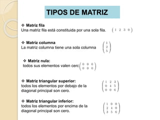 TIPOS DE MATRIZ
 Matriz fila
Una matriz fila está constituida por una sola fila.
 Matriz columna
La matriz columna tiene una sola columna
 Matriz nula:
todos sus elementos valen cero
 Matriz triangular superior:
todos los elementos por debajo de la
diagonal principal son cero.
 Matriz triangular inferior:
todos los elementos por encima de la
diagonal principal son cero.
 