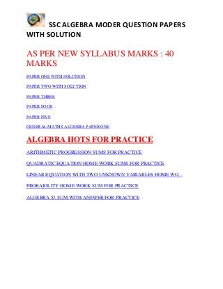 SSC ALGEBRA MODER QUESTION PAPERS
WITH SOLUTION
AS PER NEW SYLLABUS MARKS : 40
MARKS
PAPER ONE WITH SOLUTION
PAPER TWO WITH SOLUTION
PAPER THREE
PAPER FOUR
PAPER FIVE
GENERAL MATHS ALGEBRA PAPER ONE
ALGEBRA HOTS FOR PRACTICE
ARITHMETIC PROGRESSION SUMS FOR PRACTICE
QUADRATIC EQUATION HOME WORK SUMS FOR PRACTICE
LINEAR EQUATION WITH TWO UNKNOWN VARIABLES HOME WO...
PROBABILITY HOME WORK SUM FOR PRACTICE
ALGEBRA 52 SUM WITH ANSWER FOR PRACTICE
 