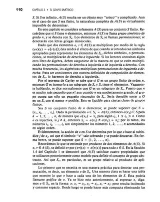 110 CANTULO 3 EL GRUPO SlMiTRlCO 
S. Si S es infinito, A (S) resulta ser un objeto muy "arisco" y complicado. Aun 
en el caso de que S sea finito, la naturaleza completa de A(S) es virtualmente 
imposible de determinar. 
En este capitulo se considera solamente A (S) para un conjunto S finito. Re-cuirdese 
que si S tiene n elementos, entonces A(S) se llama grupo simktrico de 
grado n, y se denota con S,,. Los elementos de S,, se llaman permutaciones; se 
denotaran con letras griegas minusculas. 
Dado que dos elementos a, T E A(S) se multiplican por medio de la regla 
(uT)(s) = u(T(s)); Csta tendra el efecto de que cuando se introduzcan simbolos 
apropiados para representar 10s elementos de S,,, dichos simbolos, o permuta-ciones, 
se multiplicaran de derecha a izquierda. Si 10s lectores consultan algun 
otro libro de algebra, deben asegurarse de la manera en que se estkn multipli-cando 
las permutaciones: de derecha a izquierda o de izquierda a derecha. Con 
mucha frecuencia, 10s algebristas multiplican permutaciones de izquierda a de-recha. 
Para ser consistentes con nuestra definicion de composicion de elemen-tos 
de S,,, lo haremos de derecha a izquierda. 
Por el teorema de Cayley se sabe que si G es un grupo finito de orden n, 
entonces G es isomorfo a un subgrupo de S,, y S,, tiene n! elementos. Vagamen-te 
hablando, se dice normalmente que G es un subgrupo de S,,. Puesto que n 
es mucho mas pequeiio que n! aun cuando n sea modestamente grande, el gru-po 
ocupa tan solo un pequeiio rinconcito de S,,. Seria deseable meter a G 
en un S,, con el menor n posible. Esto es factible para ciertas clases de grupos 
finitos. 
Sea S un conjunto finito de n elementos; se puede suponer que S = 
{x,, x2, . . . , x,}. Dada la permutacion a E S,, = A (S), entonces a(xk) E S para 
k = 1, 2, . . . , n, de manera que a(xk) = xik para algun ik, 1 I ik I n. Como 
a es inyectiva, si j # k, entonces xi/ = a(x,) # a(xk) = xi*; por lo tanto, 10s 
numeros i,, i2, . . . , in son simplemente 10s numeros 1, 2, . . . , n acomodados 
en algun orden. 
Evidentemente, la acci6n de a en S se determina por lo que a hace a1 subin-dice 
j de xi, asi que el simbolo "x" sale sobrando y se puede descartar. En for-ma 
breve, se puede suponer que S = { 1, 2, . . . , n}. 
Recordemos lo que se entiende por producto de dos elementos de A (S). Si 
a, T E A (S), se defini6 UT por (ar)(s) = a(r(s)) para todo s E S. En la Seccion 
1.4 del Capitulo 1 se demostro que A(S) satisface cuatro propiedades que 
se utilizaron posteriormente como modelo para definir el concept0 de grupo abs-tracto. 
Asi que S,,, en particular, es un grupo relativo a1 producto de apli-caciones. 
Lo primer0 que se necesita es una manera practica para denotar una per-mutation, 
es decir, un elemento a de S,,. Una manera clara es hacer una tabla 
que muestre lo que a hace a cada una de 10s elementos de S. ~stpao dria 
llamarse grafica de a. Ya se hizo esto anteriormente, a1 expresar a, diga-mos 
a E S3, en la forma: a: xl + x2, x2 + x3, x3 + xl; per0 resulta inc6modo 
y consume espacio. Desde luego se puede hacer mas compacta eliminando las 
 