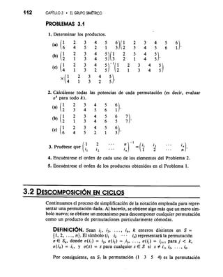 112 CAP~T~I3L O EL GRUPO SIM~TRICO 
PROBLEMAS 3.1 
1. Determinar 10s productos. 
2. Calculense todas las potencias de cada permutacion (es decir, evaluar 
ak para todo k). 
1 2 ... - 1 
3. Prutbese que l2 "' ... 2 ... n 
4. Encukntrese el orden de cada uno de 10s elementos del Problema 2. 
5. Encutntrese el orden de 10s productos obtenidos en el Problema 1. 
Continuarnos el proceso de simplificaci6n de la notacion empleada para repre-sentar 
una permutacion dada. A1 hacerlo, se obtiene algo mhs que un mero sim-bolo 
nuevo; se obtiene un mecanismo para descomponer cualquier permutaci6n 
como un product0 de permutaciones particularmente c6modas. 
DEFINICI~NS. ean i,, i2, . . ., ik, k enteros dis'tintos en S = 
(1, 2, . . . , n). El simbolo (i, i2 - - . ik) representarh la permutacibn 
a E S,, donde a(il) = i2, u(i2) = -4, . . ., a(ij) = ij+l para j < k, 
a(ik) = i,, y a(s) = s para cualquier s E S si s # i,, i2, . . . , ik. 
Por consiguiente, en S, la permutacion (1 3 5 4) es la permutacion 
 