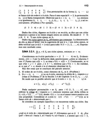 3.2 Descomposicion en ciclos 113 
(;;:;::7 7). Una permutacidn de la forma (i, i2 ik) 
se llama ciclo de orden k o k-ciclo. Para el caso especial k = 2, la permutach 
(i, i2) se llama transposicidn. Obstrvese que si a = (i, i2 . . . ik), entonces 
a es igualmente (ik i, i2 - - . ik (i ik il i2 . . - ik-2), y asi su-cesivamente. 
(PruCbese.) Por ejemplo, 
Dados dos ciclos, digamos un k-ciclo y un m-ciclo, se dice que son ciclos 
disjuntos o ajenos si no tienen ningun entero en comun. De donde (1 3 5) 
y (4 2 6 7) son ciclos ajenos en S,. 
os ajenos en S,, afirmamos que conmutan. La demostraci6n 
de ello se deja a1 lector, con la sugerencia de que si a, 7 son ciclos ajenos, se 
debe verificai que (os)(i) = (sa)(i) para todo i E S = { 1,2, . . . , n}. Expresa-mos 
este resultado como 
LEMA 3.2.1. -S--i . a, 7 E S,, son ciclos ajenos, entonces a7 = 70. 
Consideremos un k-ciclo particular a = (1 2 - . k) en S,. Evidente-mente, 
a(1) = 2 por la definici6n dada anteriormente; jc6m0 se relaciona 3 
con l? Puesto que a(2) = 3, se tiene a2(l) = a(2) = 3. Continuando, se ve 
que aJ(2) = j + 1 para j I k - 1, mientras que a k(l) = 1. En realidad, 
se ve que ak = e, donde e es el elemento identidad de S,. 
Hay dos cosas que se concluyen del parrafo anterior. 
1. El orden de un k-ciclo, como elemento de S,, es k. (Prutbese.) 
2. Si a = (il i2 - . ik) es un k-ciclo, entonces la drbita de i,, respecto a a 
(vCase el Problema 27 de la Secci6n 1.4 del Capitulo 1) es {i,, i2, . . . , ik}. 
De mod0 que es posible advertir que el k-ciclo a = (i, i2 . . - ik) es 
a = (i, a(i,) a2 ji,) . . . ak-'(i,)). 
Dada cualquier permutaci6n 7 en S, para i E (1, 2, . . ., n}, con-sidtrese 
la erbita de i respecto a 7; entonces tenemos que dicha drbita es 
{i, 7(i), r2(i), . . . 7'-'(i)}, donde rS(i) = i y s es el menor entero positivo con 
esta propiedad. ConsidCrese el s-ciclo (i 7(i) r2(i) . . 7'-'(i)); se le 
llama ciclo de 7 determinado por i. 
Se considera un ejemplo especifico y se encuentran todos sus ciclos. Sea 
jcual es el ciclo de 7 determinado por l? Afirmamos que es (1 3 4). jPor 
quC? 7 lleva a1 1 hacia 3, a1 3 hacia 4 y a1 4 hacia 1, y puesto que 7 (1) = 3, 
 