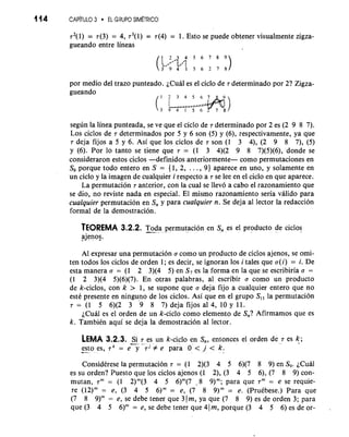 114 CAP~TUL3O EL GRlIPO SIMETRICO 
r2(1) = ~(3)= 4, r3(l) = ~(4)= 1. Esto se puede obtener visualmente zigza-gueando 
entre lineas 
por medio del trazo punteado. LCual es el ciclo de 7 determinado por 2? Zigza-gueando 
segun la linea punteada, se ve que el ciclo de 7 determinado por 2 es (2 9 8 7). 
Los ciclos de 7 determinados por 5 y 6 son (5) y (6), respectivamente, ya que 
~dejafij os a 5 y 6. Asi que 10s ciclos de 7son (1 3 4), (2 9 8 7), (5) 
y (6). Por lo tanto se tiene que 7 = (1 3 4)(2 9 8 7)(5)(6), donde se 
consideraron estos ciclos -definidos anteriormente- como permutaciones en 
S9 porque todo entero en S = (1, 2, . . . , 9) aparece en uno, y solamente en 
un ciclo y la imagen de cualquier i respecto a 7 se lee en el ciclo en que aparece. 
La permutacion 7 anterior, con la cual se llevo a cab0 el razonamiento que 
se dio, no reviste nada en especial. El mismo razonamiento seria valido para 
cualquier permutacion en S, y para cualquier n. Se deja a1 lector la redaccion 
formal de la demostracion. 
TEOREMA 3.2.2. T--o da permutation en S, es el product~d e ciclos 
ajenos. 
A1 expresar una permutacion a como un producto de ciclos ajenos, se omi-ten 
todos 10s ciclos de orden 1; es decir, se ignoran 10s i tales que a(i) = i. De 
esta manera a = (1 2 3)(4 5) en S, es la forma en la que se escribiria a = 
(1 2 3)(4 5)(6)(7). En otras palabras, a1 escribir a como un producto 
de k-ciclos, con k > 1, se supone que o deja fijo a cualquier entero que no 
este presente en ninguno de 10s ciclos. Asi que en el grupo Sll la permutacion 
7 = (1 5 6)(2 3 -9 8 7) deja fijos a1 4, 10 y 11. 
LCual es el orden de un k-ciclo como elemento de S,? Afirmamos que es 
k. Tambikn aqui se deja la demostracion a1 lector. 
LEMA 3.2.3. -S-i 7. es un k-ciclo en S,, entonces el orden de 7 es If; 
-e sto es, rk = e y 7j # e para 0 < j < k. -,- 
Considkrese la permutacion 7 = (1 2)(3 4 5 6)(7 8 9) en S9. ~Cual 
es su orden? Puesto que 10s ciclos ajenos (1 2), (3 4 5 6), (7 8 9) con-mutan, 
7" = (1 2)"'(3 4 5 6)"(7 - 8 9)"; para que 7" = e se requie-re 
(12)" = e, (3 4 5 6)" = e, (7 8 9)" = e. (PruCbese.) Para que 
(7 8 9)" = e, se debe tener que 3 )m, ya que (7 8 9) es de orden 3; para 
que (3 4 5 6)" = e, se debe tener que 41 m, porque (3 4 5 6) es de or- , 
 