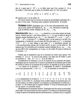 3.2 Descomposicion en ciclos 115 
den 4, y para que (1 2)'" = e, se debe tener que 21m, porque (1 2) es 
de orden 2. Esto dice que m debe ser divisible entre 12. Por otra parte, 
De manera que 7 es de orden 12. 
De nueva cuenta aqui no entran en escena las propiedades especiales de 7. 
Lo que se hizo para 7 funciona para cualquier permutacion. Se prueba 
TEOREMA 3.2.4. -Su p-b ngase que a E S,,t iene descomposici6n cicli-ca 
en ciclos ajenos de longitud ml, m2, . . . , m,. Entonces el orden .*d-- e 
zs" -e l'minimo comlin multiplo de m, , m2, . . . , mk, 
DEMOSTRAC16N. Sea a = 717~ . . 7k, donde 10s ri son ciclos ajenos de longi-tud 
mi. Puesto que 10s ri son ciclos ajenos, rirj = rjri; por lo tanto si M es el 
minimo comun multiplo de m,, m2, . . . , m,, entonces aM = . . - 7k)M = 
7f"7P - - - 7p = e (ya que 7y = e debido a que 7, es de orden mi y mi(M). Por 
consiguiente, el orden de a es a lo sumo M. Por otra parte, si aN = e, entonces 
ry7F - . . 7: = e; esto obliga a que cada riN = e (pruebese) porque las 
ri son permutaciones ajenas, por lo tanto mil N, ya que ri es de orden mi. De 
manera que N es divisible por el minimo comun multiplo de m,, m,, . . . , m,, 
asi que MI N. Por consiguiente, se ve que a es de orden M como se afirma en 
el teorema. 
Notese que es imperativo que en el teorema los ciclos Sean ajenos. Por 
ejemplo, (1 2) y (1 3), que no son ajenos, son cada uno de orden 2, per0 
su product0 (1 2)(1 3) = (1 3 2) es de orden 3. 
Consideremos el Teorema 3.2.4 en el context0 de un acomodo de naipes. 
Sup6ngase que un conjunto de 13 cartas se acomoda de tal manera que la carta 
de arriba se coloca en la posicidn de la tercera, la segunda en la de la cuarta, 
. . . , la i-esima en la posicion i + 2, trabajando en mod 13. Considerado 
como una permutacion, a, de 1, 2, . . . , 13; el acomodo se convierte en 
y a es simplemente el 13-ciclo (1 3 5 7 9 11 13 2 4 6 8 10 12), 
asi que a es de orden 13. ~Cuantavse ces se debe realizar el acomodo para vol-ver 
las cartas a su orden original? La respuesta es sencillamente el orden de a, 
es decir, 13. De manera que se requiere realizar 13 veces el acomodo para vol-ver 
las cartas a su posicion inicial. 
Modifiquemos el acomodo anterior. supongase que las cartas se acomodan 
como sigue. Se toma primer0 la carta superior y se coloca en el penultimo lugar 
y luego se aplica el acomodo descrito anteriormente. ~Cuantavse ces se requiere 
 