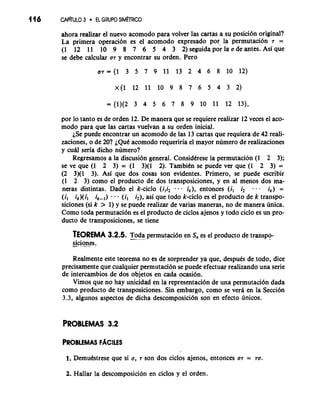 146 CAP~ULO3 EL GRUPOS IM~RICO 
ahora realizar el nuevo acomodo para volver las cartas a su posici6n original? 
La primera operaci6n es el acomodo expresado por la permutaci6n 7 = 
(1 12 11 10 9 8 7 6 5 4 3 2) seguida la a de antes. Asi que 
se debe calcular a7 y encontrar su orden. Pero 
por lo tanto es de orden 12. De manera que se requiere realizar 12 veces el aco-mod0 
para que las cartas vuelvan a su orden inicial. 
iSe puede encontrar un acomodo de las 13 cartas que requiera de 42 reali-zaciones, 
o de 20? ~QuCac omodo requeriria el mayor numero de realizaciones 
y cud seria dicho numero? 
Regresamos a la discusi6n general. Considtrese la permutacion (1 2 3); 
se ve que (1 2 3) = (1 3)(1 2). TambiCn se puede ver que (1 2 3) = 
(2 3)(1 3). Asi que dos cosas son evidentes. Primero, se puede escribir 
(1 2 3) como el producto de dos transposiciones, y en a1 menos dos ma-neras 
distintas. Dado el k-ciclo (i,i2 . - . ik), entonces (il i2 - - . ik) = 
(i, ik)(il i) - ( i i2), asi que todo k-ciclo es el producto de k transpo-siciones 
(si k > 1) y se puede realizar de varias maneras, no de manera unica. 
Como toda permutaci6n es el producto de ciclos ajenos y todo ciclo es un pro-ducto 
de transposiciones, se tiene 
TEOREMA 3.2.5. T-"o. d- a permutaci6n en S, es el product0 de transpo-- 
sic ionnes. 
Realmente este teorema no es de sorprender ya que, desputs de todo, dice 
precisamente que cualquier permutaci6n se puede efectuar realizando una serie 
de intercambios de dos objetos en cada ocasi6n. 
Vimos que no hay unicidad en la representaci6n de una permutaci6n dada 
como producto de transposiciones. Sin embargo, como se verd en la Secci6n 
3.3, algunos aspectos de dicha descomposici6n son en efecto unicos. 
PROBLEMAS 3.2 
1. DemuCstrese que si a, 7 son dos ciclos ajenos, entonces a7 = 70. 
2. Hallar la descomposicion en ciclos y el orden. 
 