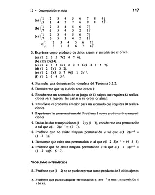 3.2 Descomposici6n en ciclos 
3. ExprCsese como producto de ciclos ajenos y encuCntrese el orden. 
(a) (1 2 3 5 7)(2 4 7 6). 
(b) (12)(13)(14). 
(c) (1 2 3 4 5)(1 2 3 4 6)(1 2 3 4 7). 
(d)(l 2 3)(1 3 2). 
(e) (1 2 3)(3 5 7 9)(1 2 3)-l. 
(f) (1 2 3 4 5)3. 
4. Formula una demostraci6n completa del Teorema 3.2.2. 
5. Demutstrese que un k-ciclo tiene orden k. 
6. Encutntrese un acomodo de un juego de 13 naipes que requiera 42 realiza-ciones 
para regresar las cartas a su orden original. 
7. Resutlvase el problema anterior para un acomodo que requiera 20 realiza-ciones. 
8. Exprtsense las permutaciones del Problema 3 como producto de transposi-ciones. 
9. Dadas las dos transposiciones (1 2) y (1 3), encutntrese una permutacibn 
a tal que a(1 2)a-' = (1 3). 
10. PruCbese que no existe ninguna permutacibn o tal que a(1 2)a-' = 
(1 2 3). 
11. Demostrar que existe una permutaci6n a tal que a(1 2 3)a-' = (4 5 6). 
12. Prutbese que no existe ninguna permutacion a tal que a(1 2 3)a-' = 
(1 2 4)(5 6 7). 
13. Prutbese que (1 2) no se puede expresar como producto de 3-ciclos ajenos. 
14. Prutbese que para cualquier permutaci6n a, a7a-' es una transposici6n si 
7 lo es. 
 