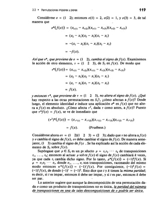 3.3 Permutaciones impares y pares 119 
ConsidCrese a = (1 2); entonces a(1) = 2, a(2) = 1, y a(3) = 3, de tal 
manera que 
Asique a*, queproviene de a = (1 2), cambia el signo de f (x). Examinemos 
la acci6n de otro elemento, T = (1 2 3), de S3 en f (x). De mod0 que 
y entonces T*, queproviene de T = (1 2 3), no altera el signo de f (x). ~QuC 
hay respecto a las otras permutaciones en S3?, ~COa~feOcta n a f (x)? Desde 
luego, el elemento identidad e induce una aplicacion e* en f (x) que no alte-ra 
a f (x) en absoluto. iC6m0 afecta T~d,ad a T como antes, a f (x)? Puesto 
que ~*(fx ) = f (x), se ve de inmediato que 
ConsidCrese ahora a7 = (1 2)(1 2 3) = (2 3); dado que T no altera a f (x) 
y a cambia el signo de f (x), a7 debe cambiar el signo de f (x). De manera seme-jante, 
(1 3) cambia el signo de f (x . Se ha explicado asi la acci6n de cada ele-mento 
de S3 sobre f (x). 
Sup6ngase que p E S3 es un pr jducto p = 7172 . rk de transposiciones 
TI, . . . , T~e;nt onces a1 actuar p sotlre f (x) el signo de f ( x ) cambiari k veces, 
ya que cada ri cambia dicho signo. Por lo tanto, p*(f (x)) = (-l)kf(x). Si 
p = u1u2 - . u,, donde al, . . . , a, son transposiciones, razonando del mismo 
mod0 entonces n* (f (x)) = (-1)'f (x). Por consiguiente, (-l)k f (x) = 
(-1)'f (x), de donde (-1)' = (-l)k. Esto dice que t y k tienen la mismaparidad; 
es decir, si t es impar, entonces k debe ser impar, y si t es par, entonces k debe 
ser par. 
Lo anterior sugiere que aunque la descomposici6n de una permutaci6n da-da 
a como un product0 de transposiciones no es unica, la paridad del nrimerg 
d- e transposic-i.o nes en una de tales~desco-m posicionesd e a podria ser rinica. 
 