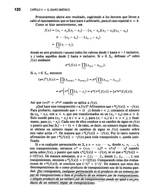 120 CAP~TULO3 r EL GRUPO SIM~RICO 
Procuraremos ahora este resultado, sugiriendo a 10s lectores que lleven a 
cab0 el razonarniento que se hace para n arbitrario, para el caso especial n = 4. 
Como se hizo anteriormente, sea 
X .-. (x2 - x,) ... (x,-~ - X,) 
donde en este producto i asume todos 10s valores desde 1 hasta n - 1 inclusive, 
y j todos aqukllos desde 2 hasta n inclusive. Si a E S,, definase a* sobre 
f (x) mediante 
Si a, T E S,, entonces 
Asi que (or)* = a*r* cuando se aplica a f (x). 
~QuCha ce una transposici6n T a f (x)? Afirmamos que T *( f (x)) = -f (x). 
Para probarlo, suponiendo que T = (i j) donde i < j, contamos el numero 
de (xu - x,), con u < v, que son transformados en un (x, - xb) con a > b. 
Esto sucede para (xu - xi) si i < u < j, para (xi - x,) si i < v < j, y final-mente, 
para (xi - x,). Cada uno de ellos conduce a un cambio de signo en f (x) 
y puesto que hay 2(j - i - 1 ) + 1 de tales, es decir, un numero impar de ellos, 
se obtiene un numero impar de cambios de signo en f(x) cuando sobre 
este valor actua T*. De manera que T*( f (x)) = -f (x). Por lo tanto nuestra 
afirmaci6n de que T *(f (x)) = -f (x) para toda transposici6n 7, queda justi-ficada. 
Si a es cualquier permutaci6n en S,, y a = 7172 rk, donde T,, 7, . . . , tk 
son transposiciones, entonces a * = (~~7. .2 - rk)* = T 1*T2* . . . T/: cuando 
actua sobre f (x), y puesto que cada r,*(f (x)) = -f (x), se Ve que a *(f (x)) = 
(-l)v(x). De manera semejante, si a = r1r2 . . . C,, donde r1, r2, . . . , ft son 
transposiciones, entonces a *( f (x)) = (-l)'f(x). Comparando estas dos evalua-ciones 
de a *( f (x) ) , se concluye que (- 1) = (- 1) '. De manera que estas dos 
descomposiciones de a como producto de transposiciones son de la misma pari-dad. 
&r-coekuieete, cualquier permutacidn e~elp~o~~-d_ec e-_ntu~moe ro im-par 
de transposiciones o b-i-e n el product0 de un ntimero par de transposiciones, 
y- ningti-n pr o-d -u _"ct o-deo n n t_i_ m_ e__r o_ par de tramposici~nespuedes er i&al a un pre -- -- -- - -- 
duct0 de gn -numero imparedeetransposicione_s. 
 