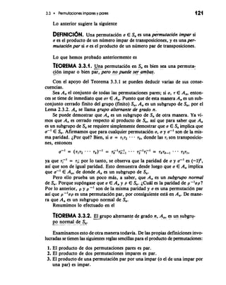 3.3 Permutaciones impares y pares 121 
Lo anterior sugiere la siguiente 
DEFINICI~NU. na permutaci6n a E S, es una p&mutacidn impar si 
a es el producto de un numero impar de transposiciones, y es una per-mutacidn 
par si o es el producto de un numero par de transposiciones. 
Lo que hemos probado anteriormente es 
TEOREMA 3.3.1. -U--n a- permutaci6n en S, es bien sea una permuta-c- 
i.6...n impar o bien par, per0 no puede se-r ambas. 
Con el apoyo del Teorema 3.3.1 se pueden deducir varias de sus conse-cuencias. 
Sea A, el conjunto de todas las permutaciones pares; si a, 7 E A,, enton-ces 
se tiene de inmediato que a7 E A,. Puesto que de esta manera A, es un sub-conjunto 
cerrado finito del grupo (finito) s,, A, es un subgrupo de s,, por el 
Lema 2.3.2. A, se llama grupo alternante de grado n. 
Se puede demostrar que A, es un subgrupo de S, de otra manera. Ya vi-mos 
que A,, es cerrado respecto al producto de S,, asi que para saber que A, 
es un subgrupo de S, se requiere simplemente demostrar que a E S, implica que 
a-' E S,. Afirmamos que para cualquier permutaci6n a, a y a-I son de la mis-ma 
paridad. LPor qud? Bien, si a = 7172 s s - 7k, donde las ri son transposicio-nes, 
entonces 
ya que 7,~'= 7i; por lo tanto, se observa que la paridad de a y a-I es (-l)k, 
asi que son de igual paridad. Esto demuestra desde luego que a E A, implica 
que a-I E A,, de donde A, es un subgrupo de S,. 
Pero ello prueba un poco mAs, a saber, que A, es un subgrupo normal 
de S,. Porque sup6ngase que a E A, y p E S,. ~CUeAs la paridad de -p -'up? 
Por lo anterior, p y p -' son de la misma paridad y a es una permutaci6n par 
asi que p-laap es una permutaci6n par, por consiguiente estA en A,. De mane-ra 
que A, es un subgrupo normal de s,. 
Resumimos lo efectuado en el 
TEOREMA 3.3.2. -E-l grupo alternante A d-e grad-o n., A ,, es u-n sub~ru-po 
normal de S,. ---' ..- *- - -*-a 
Examinamos esto de otra manera todavia. De las propias definiciones invo-lucradas 
se tienen las siguientes reglas sencillas para el producto de permutaciones: 
1. El producto de dos permutaciones pares es par. 
2. El producto de dos permutaciones impares es par. 
3. El producto de una permutaci6n par por una impar (o el de una impar por 
una par) es impar. 
 