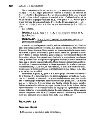 122 CAP~TUL3O EL GRUPO SIM~TRICO 
Si a es una permutaci6n par, sea 8(a) = 1, y si a es una permutaci6n impar, 
sea 8(a) = -1. Las reglas precedentes relativas a productos se traducen en 
O(a7) = 8(a)0(7), de manera que 8 es un homomorfismo de S, sobre el grupo 
E = { 1, -1 ) de orden 2 respecto a la multiplication. ~Cuiiels el ndcleo, N, de 
8? En virtud de la propia definici6n de A,, se ve que N = A,. Asi que por el 
primer teorema de homomorfismos, E = S,/A,. De esta manera 2 = (E1 = 
(S,/A,( = JS,I/(A,J, si n > 1. Esto da por resultado que (A,[ = %IS,J = 
%n!. 
Por lo tanto, 
TEOREMA 3.3.3. -P-a--r a n > 1, A, es un subgrupo normal de S, -'" - -* . . . - . -* . . 
&,.orden .5(2 n_!. 
COROLARIO. Si n > 1, en S, hay 1/2 n! permutaciones pares y %n! 
permutaciones &pares. 
Antes de concluir la presente seccidn, se hace un breve comentario final res-pecto 
a la demostraci6n del Teorema 3.3.1. Se conocen muchas demostraciones 
diferentes de este teorema. Sinceramente, no nos gusta particularmente ningu-na 
de ellas. Algunas involucran lo que se podria llamar un "proceso de colec-ci6n9', 
donde se trata de demostrar que e no se puede expresar como el producto 
de un nlimero impar de transposiciones, haciendo la suposici6n de que si es po-sible, 
y mediante una manipulaci6n apropiada de dicho producto se le reduce 
hasta que se obtiene una contradicci6n. Otras demostraciones utilizan diferen-tes 
artificios. La demostraci6n que se dio saca provecho del artefact0 que cons-tituye 
la funci6n f (x), la cual, en cierto sentido, es ajena a la cuesti6n tratada. 
Sin embargo, la demostraci6n dada es probablemente la miis clara de todas ellas, 
y por tal motivo se utiliz6. 
Finalmente, el grupo A,, para n r 5, es un grupo sumamente interesante. 
En el Capitulo 6 se demostrarii que 10s dnicos subgrupos normales de A,, pa-ra 
n r 5, son (e) y el mismo A,. Un grupo no abeliano que tenga esta propie-dad 
se llama grupo simple (no debe confundirse con grupo facil). De manera 
que 10s A, para n r 5 proporcionan una familia infinita de grupos simples. 
Existen otras familias infinitas de grupos simples finitos. En 10s liltimos 20 aiios 
aproximadamente 10s esfuerzos heroicos de un grupo de algebristas han deter-minado 
todos 10s grupos simples finitos. La determinacibn de dichos grupos 
simples comprende cerca de 10 000 piiginas impresas. Resulta muy interesante 
saber que cualquier grupo simple finito debe tener orden par. 
PROBLEMAS 3.3 
1. Determinar la paridad de cada permutaci6n. 
 
