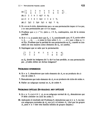 3.3 Permutaciones impares y pares 
2 3 4 5 6 7 8 
:I.- 
(a)(: 4 5 1 3 7 8 9 (b) (1 2 3 4 5 6)(7 8 9). 
(c)(l 2 3 4 5 6)(1 2 3 4 5 7). 
(d) (1 2)(1 2 3)(4 5)(5 6 8)(1 7 9). 
2. Si a es un k-ciclo, demukstrese que a es una permutaci6n impar si k es par, 
y es una permutaci6n par si k es impar. 
3. PruCbese que a y 7-'a7, para a, 7 E S,,, cualesquiera, son de la misma 
paridad. 
4. Si m < n, se puede decir que S,,, C S,, considerando que j E S,, actda sobre 
1, 2, . . . , m, . . . , n como lo hizo sobre 1, 2, . . . , rn y que a deja a j > 
m fijo. PruCbese que la paridad de una permutacibn en S,, cuando se con-sidera 
de esta manera como elemento de s,,, no cambia. 
5; Sup6ngase que se sabe que la permutation 
en S,, donde las imagenes de 5 y de 4 se han perdido, es una permutaci6n 
par. ~Cuhlesd eben ser dichas imagenes? 
6. Si n r 3, demutstrese que todo elemento de A, es un producto de ci-clos 
de orden 3. 
7. Demubtrese que todo elemento de A, es un producto de ciclos de orden n. 
8. Hallar un subgrupo normal en A, de orden 4. 
PROBLEMAS DIF~cILES (EN REALIDAD, MUY DIFiCILES) 
I 
9. Si n r 5 y (e) f N c A, es un subgrupo normal de A,, demutstrese que 
N debe contener un ciclo de orden 3. 
10. Aplicando el resultado del Problema 9, demukstrese que si n r 5, 10s dni-cos 
subgrupos normales de A, son (e) y el mismo A,. (Asi que 10s grupos 
A, para n r 5 dan una familia infinita de grupos simples.) 
 