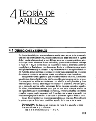 En el estudio del Algebra abstracta llevado a cab0 hasta ahora, se ha presentado 
una clase de sistema abstracto, el cual desempefia un papel central en el dlgebra 
de hoy en dia: el concept0 de grupo. Debido a que un grupo es un sistema alge-braic~ 
q ue consta solamente de una operaci6n y que no es necesario que satisfaga 
la regla ab = ba, en cierto mod0 va en contra de nuestra experiencia anterior 
con el algebra. Trabajamos con sistemas en donde se podia tanto sumar como 
multiplicar elementos y se satisfacia la ley conmutativa de la multiplicaci6n ab = 
ba. Ademds, dichos sistemas conocidos procedieron normalmente de conjuntos 
de numeros -enteros, racionales, reales y en algunos casos, complejos. 
El siguiente objeto algebraic0 que consideraremos es un anillo. En muchos 
aspectos este sistema hara recordar mds lo conocido anteriormente que 10s grupos. 
Por una parte 10s anillos serdn dotados con adici6n y multiplicaci6n, y estas 
estaran sujetas a muchas de las reglas conocidas de la aritmetica. Por otra parte, 
no es necesario que 10s anillos provengan de 10s sistemas numdricos usuales. 
En efecto, normalmente tendrdn poco que ver con ellos. Aunque muchas de 
las reglas formales de la aritmetica son vdlidas, ocurrirdn muchos fendmenos 
extrafios -0 que pudieran parecer asi. A medida que se vaya avanzando y se 
consideren ejemplos de anillos, se verd que se presentan algunas de estas cosas. 
Luego de este predmbulo estamos preparados para empezar. Naturalmente 
lo primer0 que se debe hacer es definir aquello de lo que se va a tratar: 
DEFINICI~NSe. dice que un conjunto no vacio R es un anitlo si tiene 
dos operaciones + y . tales que: 
(a) a, b E R implica que a + b E R. 
 