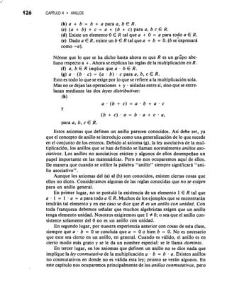 (b) a + b = b + a para a, b E R. 
(c) (a + b) + c = a + (b + C) para a, b c.E R. 
(d) Existe un elemento.0 E R tal que a + 0 = a para todo a E R. 
(e) Dado a E R, existe un b E R tal que a + b = 0. (b se:xpresara 
como -a). 
Notese que lo que se ha dicho hasta ahora es que R es un grspo abe-limo 
respecto a + . Ahora se explican las reglas de la multiplicacion en R. 
(f) a, b E R implica que a . b E R. 
(g) a . (b . C) = (a . b) . c para a, b, c E R. 
Esto es todo lo que se exige por lo que se refiere a la multiplicacion sola. 
Mas no se dejan las operaciones + y aisladas entre si, sino que se entre-lazan 
mediante las dos leyes distributivas: 
(h) 
a-(b+c)=a.b+a.c 
Y 
(b+c).a=b.a+c-a, 
para a, b, c E R. 
Estos axiomas que definen un anillo parecen conocidos. Asi debe ser, ya 
que el concept0 de anillo se introdujo como una generalizaci6n de lo que sucede 
en el conjunto de 10s enteros. Debido a1 axioma (g), la ley asociativa de la mul-tiplicacion, 
10s anillos que se han definido se llaman normalmente anillos aso-ciativos. 
Los anillos no asociativos existen y algunos de ellos desempefian un 
papel importante en las matemtiticas. Pero no nos ocuparemos aqui de ellos. 
De manera que cuando se utilice la palabra "anillo" siempre significara "ani- 
110 asociativo" . 
Aunque 10s axiomas del (a) a1 (h) son conocidos, existen ciertas cosas que 
ellos no dicen. Consideramos algunas de las reglas conocidas que no se exigen 
para un anillo general. 
En primer lugar, no se postulo la existencia de un elemento 1 E R tal que 
a . 1 = 1 . a = a para todo a E R. Muchos de 10s ejemplos que se encontraran 
tendrtin tal elemento y en ese caso se dice que R es un anillo con unidad. Con 
toda franqueza debemos sefialar que muchos algebristas exigen que un anillo 
tenga elemento unidad. Nosotros exigiremos que 1 # 0; o sea que el anillo con-sistente 
solamente del 0 no es un anillo con unidad. 
En segundo lugar, por nuestra experiencia anterior con cosas de esta clase, 
siempre que a - b = 0 se concluia que a = 0 o bien b = 0. No es necesario 
que esto sea cierto en un anillo, en general. Cuando es vtilido, el anillo es en 
cierto mod0 miis grato y se le da un nombre especial: se le llama dominio. 
En tercer lugar, en 10s axiomas que definen un anillo no se dice nada que 
implique la ley conmutativa de la multiplicaci6n a . b = b a. Existen anillos 
no conmutativos en donde no es vtilida esta ley; pronto se veran algunos. En 
este capitulo nos ocuparemos principalmente de 10s anillos conmutativos, per0 
 