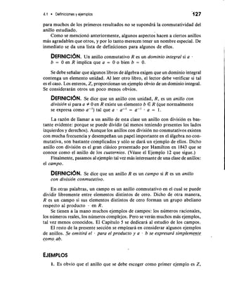 4.1 Definiciones y ejemplos '1 27 
para muchos de 10s primeros resultados no se supondra la conmutatividad del 
anillo estudiado. 
Como se menciono anteriormente, algunos aspectos hacen a ciertos anillos 
mas agradables que otros, y por lo tanto merecen tener un nombre especial. De 
inmediato se da una lista de definiciones para algunos de ellos. I 
i 
DEFINICC~UNn. anillo conmutativo R es un dominio integral si a . 
b = 0 en R implica que a = 0 o bien b = 0. 
Se debe sefialar que algunos libros de algebra exigen que un dominio integral 
contenga un elemento unidad. A1 leer otro libro, el lector debe verificar si tal 
es el caso. Los enteros, Z, proporcionan un ejemplo obvio de un dominio integral. 
Se consideraran otros un poco menos obvios. 
I 
DEFINICI~NSe. dice que un anillo con unidad, R, es un aniIIo con 
divisidn si para a f 0 en R existe un elemento b E R (que normalmente 
se expresa como a-') tal que a a-' = a-' . a = 1. 
La razon de llamar a un anillo de esta clase un anillo con division es bas-tante 
evidente: porque se puede dividir (a1 menos teniendo presentes 10s lados 
izquierdos y derechos). Aunque 10s anillos con division no conmutativos existen 
con mucha frecuencia y desempeiian un papel importante en el algebra no con-mutativa, 
son bastante complicados y solo se dara un ejemplo de ellos. Dicho 
anillo con division es el gran clasico presentado por Hamilton en 1843 que se 
conoce como el anillo de 10s cuaternios. (Vease el Ejemplo 12 que sigue.) 
Finalmente, pasamos a1 ejemplo tal vez mas interesante de una clase de anillos: 
el campo. 
I 
DEFINICI~NSe. dice que un anillo R es un campo si R es un anillo 
con divisidn conmutativo. 
En otras palabras, un campo es un anillo conmutativo en el cual se puede 
dividir libremente entre elementos distintos de cero. Dicho de otra manera, 
R es un campo si sus elementos distintos de cero forman un grupo abeliano 
respecto a1 producto . en R. 
Se tienen a la mano muchos ejemplos de campos: 10s numeros racionales, 
10s numeros reales, 10s numeros complejos. Pero se veran muchos mas ejemplos, 
tal vez menos conocidos. El Capitulo 5 se dedicara al estudio de 10s campos. 
El resto de la presente seccion se empleara en considerar algunos ejemplos 
de anillos. Se omitira el para el producto y a . b se expresarii simplemenje 
como ab. 
1. Es obvio que el anillo que se debe escoger como primer ejemplo es 2, 
 