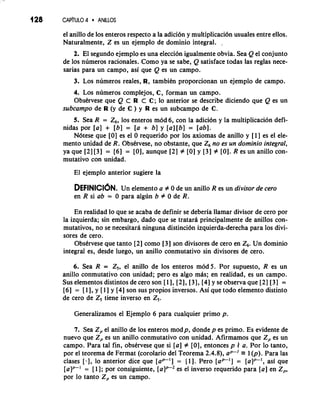 el anillo de 10s enteros respecto a la adici6n y multiplicaci6n usuales entre ellos. 
Naturalmente, Z es un ejemplo de dominio integral. . 
2. El segundo ejemplo es una eleccion igualmente obvia. Sea Q el conjunto 
de 10s numeros racionales. Como ya se sabe, Q satisface todas las reglas nece-sarias 
para un campo, asi que Q es un campo. 
3. Los numeros reales, R, tambitn proporcionan un ejemplo de campo. 
4. Los numeros complejos, C, forman un campo. 
Obstrvese que Q C R C C; lo anterior se describe diciendo que Q es un 
subcampo de R (y de C ) y R es un subcampo de C. 
5. Sea R = Z6, 10s enteros mod 6, con la adici6n y la multiplication defi-nidas 
por [a] + [b] = [a + b] y [a:l[b] = [ab]. 
N6tese que [O] es el 0 requerido por 10s axiomas de anillo y [l] es el ele-mento 
unidad de R. Observese, no obstante, que Z6 no es un dominio integral, 
ya que [2] 131 = [6] = [0], aunque [2] # [0] y [3] # [O]. R es un anillo con-mutativo 
con unidad. 
El ejemplo anterior sugiere la 
DEFINICI~NU.n elemento a # 0 de un anillo R es un divisor de cero 
en R si ab = 0 para algun b # 0 de R. 
En realidad lo que se acaba de definir se deberia llamar divisor de cero por 
la izquierda; sin embargo, dado que se tratarh principalmente de anillos con-mutativos, 
no se necesitara ninguna distinci6n izquierda-derecha para 10s divi-sores 
de cero. 
Obstrvese que tanto [2] como [3] son divisores de cero en Z6. Un dominio 
integral es, desde luego, un anillo conmutativo sin divisores de cero. 
6. Sea R = Z,, el anillo de 10s enteros mod 5. Por supuesto, R es un 
anillo conmutativo con unidad; per0 es algo mas; en realidad, es un campo. 
Sus elementos distintos de cero son [ 1 1,121, [3], [4] y se observa que [2] [3] = 
[6] = [I], y [l ] y [4] son sus propios inversos. Asi que todo elemento distinto 
de cero de Z, tiene inverso en Z,. 
Generalizamos el Ejemplo 6 para cualquier primo p. 
7. Sea Z, el anillo de 10s enteros modp, donde p es primo. Es evidente de 
nuevo que Z, es un anillo conmutativo con unidad. Afirmamos que Z, es un 
campo. Para tal fin, obsbvese que si [a] # [0], entonces p 4 a. Por lo tanto, 
por el teorema de Fermat (corolario del Teorema 2.4.8), a,-' r 1 (p). Para las 
clases [.I, lo anterior dice que [a*'] = [ 1 1. Pero [a*'] = [alp-', asi que 
= [I]; por consiguiente, [alp2 es el inverso requerido para {a] en Z,, 
por lo tanto Z, es un campo. 
 