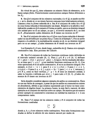 4.1 Definiciones y ejemplos 129 
En virtud de que Z, tiene solamente un numero finito de elementos, se le 
llama campo finito. Posteriormente construiremos campos finitos diferentes a 
10s z,. 
8. Sea Q el conjunto de 10s numeros racionales; si a E Q, se puede escribir 
a = (n/n, donde m y n no tienen factores comunes (son ielativamente primos). 
LlAmese a tsta la forma reducida de a. Sea R el conjunto de todos 10s a E Q 
en cuya forma reducida el denominador sea impar. Respecto a la adicidn y mul-tiplicacidn 
usuales en Q el conjunto R forma un anillo, que es un dominio integral 
con unidad per0 no es un campo, ya que i, el inverso necesario de 2, no esd 
en R. ~Exactamente cuAles elementos de R tienen sus inversos en R? 
9. Sea R el conjunto de todos 10s a E Q en cuya forma reducida el denomi-nador 
no sea divisible por un primo fijop. Como en el Ejemplo 7, R es un anillo 
respecto a la adicidn y la multiplicacidn usuales en Q, es un dominio integral 
per0 no es un campo. iCuAles elementos de R tienen sus inversos en R? 
Los Ejemplos 8 y 9 son, desde luego, subanillos de Q. Damos otro ejemplo 
conmutativo mb. ~stpero viene del CAlculo. 
10. Sea R el conjunto de todas las funciones continuas reales definidas en 
el interval0 unitario cerrado [0, 11. Para f, g E R y x E [0, 1 ] definase 
(f + g)(x) = f (x) + g(x) y (f . g)(x) = f (x)g(x). De 10s resultados del chlcu-lo, 
se tiene que f + g y f . g son tambitn funciones continuas en [0, 11. Con 
estas operaciones R es un anillo conmutativo. R no es un dominio integral. Por 
ejemplo, si f(x) = -x + + para 0 I x I $ y f(x) = 0 para + < x I 1, 
y si g(x) = 0 para 0 I x r 4 y g(x) = 2x - 1 para i < x I 1, entonces f, 
g E R y, como es fAcil verificar, f . g = 0. R tiene un elemento unidad, a 
saber la funcidn e definida por e(x) = 1 para todo x E [0, 11. ~Cualese le-mentos 
de R tienen sus inversos en R? 
Seria deseable considerar algunos ejemplos de anillos no conmutativos. ~stos 
no son tan fAciles de conseguir, a pesar de que 10s anillos no conrnutativos existen 
en abundancia, debido a que estamos suponiendo que el lector no tiene cono-cimientos 
de Algebra lineal. La primera fuente, la mk facil y natural, de tales 
ejemplos es el conjunto de matrices sobre un campo. De manera que en nuestro 
primer ejemplo no conmutativo crearemos en realidad las matrices 2 x 2 con 
componentes reales. 
11. Sean F el campo de 10s numeros reales y R el conjunto de todas las 
formaciones cuadradas 
donde a, b, c, d son numeros reales cualesquiera. Para tales formaciones cua-dradas 
se define la adicidn de una manera natural por medio de 
 