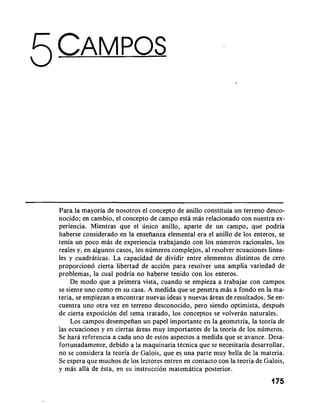 Para la mayoria de nosotros el concepto de anillo constituia un terreno desco-nocido; 
en cambio, el concepto de campo esta mas relacionado con nuestra ex-periencia. 
Mientras que el unico anillo, aparte de un campo, que podria 
haberse considerado en la ensefianza elemental era el anillo de 10s enteros, se 
tenia un poco mas de experiencia trabajando con 10s numeros racionales, 10s 
reales y, en algunos casos, 10s numeros complejos, a1 resolver ecuaciones linea-les 
y cuadraticas. La capacidad de dividir entre elementos distintos de cero 
proporciono cierta libertad de accion para resolver una amplia variedad de 
problemas, la cual podria no haberse tenido con 10s enteros. 
De mod0 que a primera vista, cuando se empieza a trabajar con campos 
se siente uno como en su casa. A medida que se penetra mAs a fondo en la ma-teria, 
se empiezan a encontrar nuevas ideas y nuevas Areas de resultados. Se en-cuentra 
uno otra vez en terreno desconocido, per0 siendo optimista, despuCs 
de cierta exposicion del tema tratado, 10s conceptos se volveran naturales. 
Los campos desempeilan un papel importante en la geometria, la teoria de 
las ecuaciones y en ciertas areas muy importantes de la teoria de 10s numeros. 
Se hara referencia a cada uno de estos aspectos a medida que se avance. Desa-fortunadamente, 
debido a la maquinaria tCcnica que se necesitaria desarrollar, 
no se considera la teoria de Galois, que es una parte muy bella de la materia. 
Se espera que muchos de 10s lectores entren en contact0 con la teoria de Galois, 
y mas alla de Csta, en su instruccion matematica posterior. 
175 
 