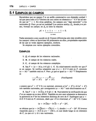 176 CAP~'~UL5O CAMPOS 
- - 
Recuerdese que un campo F es un anitlo conmutativo con efemento unidad 1 
tal que para todo a E F distinto de cero existe un elemento a-' E F de tal mo-do 
que aa-' = 1. En otras palabras, 10s campos son "algo parecido" a 10s 
racionales Q. Pero jes asi en realidad? Los enteros m6dp,,Zp, donde p es pri-mo, 
forman un campo; en Zp se tiene la relacion 
- 
(p veces) 
Nada semejante a esto sucede en Q. Existen diferencias aun mas notables entre 
10s campos: como se factorizan 10s polinomios en ellos, propiedades especiales 
de las que se veran algunos ejemplos, etcttera. 
Se empieza con varios ejemplos conocidos. 
1. Q, el campo de 10s numeros racionales. 
2. R, el campo de 10s numeros reales. 
3. C, el campo de 10s numeros complejos. 
4. Sea F = {a + bila, b E Q) C C. Es relativamente sencillo ver que F 
es un campo. Se verifica solamente que si a + bi # 0 esta en F, entonces 
(a + bi)-' tambitn esta en F. Pero ja qut es igual (a + bi)-'? Simplemente 
es 
a - ib (Verifiquese) 
(a2 + b2) (a2 + b2) 
y puesto que a2 + b2 # 0 y es racional, entonces a/(a2 + b2) y b/(a2 + b2) 
son tambiCn racionales, por consiguiente (a + bi)-' esta efectivamente en F. 
5. Sea F = (a + ~1 a, b E Q) C W. Nuevamente la verification de que 
F es un campo no es muy dificil. Tambitn en este caso solamente se demuestra 
la existencia en F de 10s elementos distintos de cero de F. Supdngase que a + 
bJZ # 0 esta en F; entonces, dado que JTes irracional, a' - 2b2 # 0. Como 
se obtiene que (a + bv'B(a/c - ab/c) = 1, donde c = a2 - 2b2. El inverso 
requerido para a + bfi es a/c - Ab/c, el cual desde luego es un elemento 
de F, ya que a/c y b/c son racionales. 
 