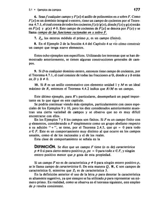 5.1 Ejemplos de campos 177 
6. Sean f cualquier campo y F [x] el anillo de polinomios en x sobre F. Como 
F [x] es un dominio integral o entero, tiene un campo de cocientes por el Teore-ma 
4.7.1, el cual consta de todos 10s cocientes f (x)/g(x), donde f (x) y g(x) estan 
en F [x] y g(x) # 0. Este campo de cocientes de F [x] se denota por F(x) y se 
llama c.- ampo de 1as funciones rationales en x sobre F. 
7. Z,, 10s enteros m6dulo el primo p, es un campo (finito). 
> 
8. En el Ejemplo 2 de la Seccion 4.4 del Capitulo 4 se vio como construir 
un campo que tenga nueve elementos. 
Estos ocho ejemplos son especificos. Utilizando 10s teoremas que se han de-mostrado 
anteriormente, se tienen algunas construcciones generales de cam-pos. 
9. Si D es cualquier dominio entero, entonces tiene campo de cocientes, por 
el Teorema 4.7.1, el cual consiste de todas las fracciones a/b, donde a y b estan 
en.D y b # 0. 
10. Si R es un anillo conmutativo con elemento unidad 1 y M es un ideal 
mhimo de R, entonces el Teorema 4.4.2 indica que R/M es un campo. 
Este ultimo ejemplo, para R's particulares, desempefiara un papel impor-tante 
en lo que sigue en este capitulo. 
Se podria continuar viendo mas ejemplos, particularmente con casos espe-ciales 
de 10s Ejemplos 9 y 10, per0 10s diez considerados anteriormente mues-tran 
una cierta variedad de campos y se observa que no es muy dificil 
encontrarse con ellos. 
En 10s Ejemplos 7 y 8 10s campos son finitos. Si F es un campo finito con 
q elementos, considerando a F simplemente como un grupo abeliano respecto 
a su adicion " + ", se tiene, por el Teorema 2.4.5, que qx = 0 para todo 
x E F. Este es un comportamiento muy distinto a1 que ocurre en 10s campos 
usuales, como el de 10s racionales y el de 10s reales. 
Esta clase de comportamiento se seiiala en la 
DEFINICI~NSe. dice que un campo F tiene (o es de) caracterktica 
p # 0 si para cierto entero positivop, px = 0 para todo x E F, y ningun 
entero positivo menor que p goza de esta propiedad. 
Si un campo F no es de caracteristica p # 0 para ningun entero positivo p, 
se le llama campo de caracterktica 0. De esta manera Q, R, C son campos de 
caracteristica 0, mientras que Z3 es de caracteristica 3. 
En la definicion anterior el uso de la letra p para denotar la caracteristica 
es altamente sugestivo, ya que siempre se ha utilizadop para representar un nu-mero 
primo. En realidad, como se observa en el teorema siguiente, este empleo 
de p resulta consistente. 
 