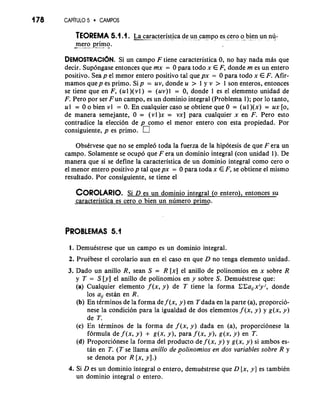 178 CAP~TUL5O CAMPOS 
TEOREMA 5.1. I. L--.-a ca-r a.c ..t.. .e... r ,i. s. t.-i ,c a d., e.. . .u . .n. . campo , .. - es. ..-c ero , . , . . .. o - b. .i- e .. n, . un . nu.- 
-m ero primo. -. -...- - 
DEMOSTRACI~NS.i un campo F tiene caracteristica 0, no hay nada mhs que 
decir. Supdngase entonces que mx = 0 para todo x E F, donde m es un entero 
positivo. Sea p el menor entero positivo tal que px = 0 para todo x E F. Afir-mamos 
quep es primo. Sip = uv, donde u > 1 y v > 1 son enteros, entonces 
se tiene que en F, (ul )(vl ) = (uv)l = 0, donde 1 es el elemento unidad de 
F. Pero por ser Fun campo, es un dominio integral (Problema 1); por lo tanto, 
ul = 0 o bien vl = 0. En cualquier caso se obtiene que 0 = (ul)(x) = ux [o, 
de manera semejante, 0 = (v1)x = vx] para cualquier x en F. Pero esto 
contradice la elecci6n de p como el menor entero con esta propiedad. Por 
consiguiente, p es primo. 
ObsCrvese que no se emple6 toda la fuerza de la hip6tesis de que F era un 
campo. Solamente se ocupo que F era un dominio integral (con unidad 1). De 
manera que si se define la caracteristica de un dominio integral como cero o 
el menor entero positivo p tal quepx = 0 para toda x E F, se obtiene el mismo 
resultado. Por consiguiente, se tiene el 
COROLARSIOi D. es un dominio integral (o entero), entonces su 
caracteristica es cero o bien un numero primo. 
PROBLEMAS 5.1 
1. DemuCstrese que un campo es un dominio integral. 
2. PruCbese el corolario aun en el caso en que D no tenga elemento unidad. 
3. Dado un anillo R, sean S = R [x] el anillo de polinomios en x sobre R 
y T = S [y] el anillo de polinomios en y sobre S. DemuCstrese que: 
(a) Cualquier elemento f (x, y) de T tiene la forma CCaUx'yj, donde 
10s aij estan en R. 
(b) En tirminos de la forma de f (x, y) en Tdada en la parte (a), proporcio-nese 
la condicion para la igualdad de dos elementos f (x, y) y g(x, y) 
de T. 
(c) En terminos de la forma de f (x, y) dada en (a), proporcionese la 
formula de f (x, Y) + g(x, Y 1, para f (x, Y 1, g(x, Y) en T. 
(d) Proporcionese la forma del product0 def (x, y) y g(x, y) si ambos es-tan 
en T. (T se llama anillo de polinomios en dos variables sobre R y 
se denota por R [x, y].) 
4. Si D es un dominio integral o entero, demukstrese que D [x, y] es tambiCn 
un dominio integral o entero. 
 