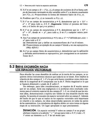 5.2 Breve excursion hacia 10s espacios vectoriales 179 
5. Si F es un campo y D = F [x, y], el campo de cocientes de D se llama cam-po 
de funciones racionales en dos variables sobre F y se denota usualmente 
por F(x, y). Proporcionese la forma del elemento ~ipicod e F(x, y). 
6. PruCbese que F(x, y) es isomorfo a F(y, x). 
7. Si F es un campo de caracteristica p # 0, demuestrese que (a + b)P = 
aP + bP para todo a, b E F. (Sugerencia: Utilice el teorema del bino-mio 
y el hecho de que p es primo.) I 
8. Si F es un campo de caracteristica p # 0, demuestrese que (a + b)m = 
am + bm, donde m = pn, para todo a, b en F y cualquier entero posi-tivo 
n. 
9. Sea Fun campo de caracteristicap # 0 y sea cp: F + F definida por cp(a) = 
aP para todo a E F. 
(a) DemuCstrese que cp define un monomorfismo de F en 61 mismo. 
(b) Proporcionese un ejemplo de un campo F donde cp no sea suprayectiva. 
(Muy dificil.) 
10. Si F es un campo finito de caracteristica p, demuestrese que la aplicacion 
cp definida anteriormente es suprayectiva, por consiguiente es un automor-fismo 
de F. 
- - - 
Para abordar las cosas deseables de realizar en la teoria de 10s campos, se re-quieren 
ciertos instrumentos tecnicos que todavia no se tienen. Esto implica la 
relacion de dos campos K > F y lo que seria bueno considerar como cierta me-dida 
de la magnitud de K comparada con la de F. Dicha magnitud es lo que 
se llamara dimension o grado de K sobre F. 
Sin embargo, para tales consideraciones, se requiere de K mucho menos 
que ser un campo. Seria una negligencia si se probaran estos resultados sola-mente 
para el context0 especial de dos campos K > F, en virtud de que las mis-mas 
ideas, demostraciones y espiritu son validos en una situacion mucho mb 
amplia. Se necesita el concept0 de espacio vectorial sobre un campo F. Ademas 
del hecho de que lo que se realice en 10s espacios vectoriales sera importante 
en relacion a 10s campos, las ideas desarrolladas aparecen en todas las partes 
de las matematicas. Los estudiantes de algebra deben ver estos temas en alguna 
etapa de su instruccion. Un lugar apropiado es aqui precisamente. 
DEFINICIONU. n espacio vectorial V sobre un carnpo F es un grupo 
abeliano respecto a la adicion " + " tal que para todo a! E F y todo v E 
V existe un elemento a!v E V de tal mod0 que: 
 