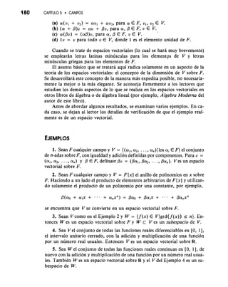180 CAPiTULO 5 CAMPOS 
(a) a(vl + v2) = avl + av2, para a E F, vl, v2 E V. 
(b) (a + P)v = av + pv, para a , /3 E F, v E V. 
(c) ~(Pv=) (aP)v, para a , E F, v E V. 
(d) lv = v para todo v E V, donde 1 es el elemento unidad de F. 
Cuando se trate de espacios vectoriales (lo cual se hara muy brevemente) 
se emplearan letras latinas minusculas para 10s elementps de V y letras 
minusculas griegas para 10s elementos de F. 
El asunto basico que se tratara aqui radica solamente en un aspect0 de la 
teoria de 10s espacios vectoriales: el concepto de la dimension de V sobre F. 
Se desarrollara este concepto de la manera mas expedita posible, no necesaria-mente 
la mejor o la mas elegante. Se aconseja firmemente a 10s lectores que 
estudien 10s demas aspectos de lo que se realiza en 10s espacios vectoriales en 
otros libros de algebra o de algebra lineal (por ejemplo, Algebra Moderna del 
autor de este libro). 
Antes de abordar algunos resultados, se examinan varios ejemplos. En ca-da 
caso, se dejan a1 lector 10s detalles de verificacion de que el ejemplo real-mente 
es de un espacio vectorial. 
1. Sean F cualquier campo y V = {(al, a2, . . . , a,) 110s a; E F) el conjunto 
de n-adas sobre F, con igualdad y adicion definidas por componentes. Para v = 
(a1, a2, . . . , a,) y /3 E F, definase pv = (Pal, pa2, . . . , Pa,). V es un espacio 
vectorial sobre F. 
2. Sean F cualquier campo y V = F [x] el anillo de polinomios en x sobre 
F. Haciendo a un lado el producto de elementos arbitrarios de F [x] y utilizan-do 
solamente el producto de un polinomio por una constante, por ejemplo, 
se encuentra que V se convierte en un espacio vectorial sobre F. 
3. Sean V como en el Ejemplo 2 y W = { f (x) E VJ grd (f (x)) I n). En-tonces 
W es un espacio vectorial sobre F y W C V es un subespacio de V. 
4. Sea V el conjunto de todas las funciones reales diferenciables en [0, I.], 
el interval0 unitario cerrado, con la adicion y multiplicacidn de una funcion 
por un numero real usuales. Entonces V es un espacio vectorial sobre R. 
5. Sea W el conjunto de todas las funciones reales continuas en [0, 1 1, de 
nuevo con la adici6n y multiplicacion de ;na funci6n por un ndmero real usua-les. 
Tambikn W es un espacio vectorial sobre R y el V del Ejemplo 4 es un su-bespacio 
de W. 
 