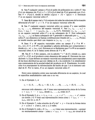 5.2 Breve excursion hacia 10s espacios vectoriales 181 
6. Sea F cualquier campo y F [x] el anillo de polinomios en x sobre F. Sea 
f (x) un elemento de F [x] y J = (f (x)) el ideal de F [x] generado por f (x). 
Sea V = F [x]/J, donde se define a(g(x) + J ) = ag(x) + J. Entonces 
V es un espacio vectorial sobre F. 
7. Sean R el campo real y Vel conjunto de todas las soluciones de la ecuacibn 
diferencial d2y/dx2 + y = 0. V es un espacio vectorial sobre R. 
I 
8. Sea V cualquier espacio vectorial sobre un campo F y sean tambiCn 
v,, v2, . . . , U, elementos del espacio vectorial V. Sea (v,, v2, . . . , v, ) = 
{alul + a2v2 + - - + a,v, la1, a2, . . . , a, E F). Entonces ( v,, v2, . . . , V, ) 
es un espacio vectorial sobre F y es un subespacio de V. Este subespacio 
(vl, v2, . . . , v, ) se llama subespacio de V generado o abarcado por v,, . . . , v, 
sobre F; sus elementos se llaman combinaciones lineales de vl, . . . , v,. Pronto 
se tendra mucho que decir con respecto a (vl, v2, . . . , u,). 
9. Sean V y W espacios vectoriales sobre un campo F y V e W = 
{(v, w) 1 v E V, w E W), con igualdad y adicion definidas por componentes y 
donde a(v, w) = (av, aw). Entonces se ve facilmente que V e W es un espacio 
vectorial sobre F; se le llama suma directa de V y W. 
10. Sea K > F dos campos, con la adici6n " + " de K y donde av, para 
a E F y v E K, es el producto como elementos del campo K. Entonces las con-diciones 
1 y 2 que definen un espacio vectorial son simplemente casos especiales 
de las leyes distributivas que son validas en K, y la condition 3 es simplemente 
una consecuencia de la asociatividad del producto en K. Finalmente, la condi-cion 
4 es exactamente la reformulacion del hecho de que 1 es el elemento uni-dad 
de K. Por lo tanto, K es un espacio vectorial sobre F. 
Entre estos ejemplos existe una marcada diferencia en un aspecto, la cual 
se especifica analizandolos cada uno a su vez. 
1. En el Ejemplo 1, si 
v, = (1, 0, . . ., O), v2 = (0, 1, 0, .. ., O), . . ., vn = (0, 0, ..., I), 
entonces todo elemento v de V tiene una representacibn unica de la forma 
u = a1v1 + . . . + a,~,, donde a,, . . . , a, estan en F. 
2. En el Ejemplo 3, si vl = 1, v2 = x, . . . , V, = xi-', . . . , u,+] = xn, enton-ces 
donde v E V tiene una representacion unica como v = alvl + - . - + 
a,~,, con 10s a; en F. 
3. En el Ejemplo 7, toda solucidn de d2y/dx2 + y = 0 es de la forma unica 
y = acosx + psenx, con a y p reales. 
4. En el Ejemplo 8, todo v E (vl, . . . , v,) tiene una re~resentacion -aunque 
no necesariamente unica- como v = alvl + . . . + anvn en virtud de la 
 