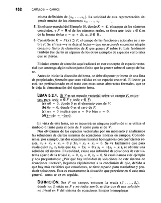 182 CAP~TUL5O CAMPOS 
misma definicion de (v,, . . ., v,). La unicidad de esta representacion de-pende 
mucho de 10s elementos v,, . . . , vn. 
5. En el caso especial del Ejemplo 10, donde K = C , el campo de 10s numeros 
complejos, y F = R el de 10s numeros reales, se tiene que todo v E C es 
de la forma unica v = a, + pi, (Y, ,O E R. 
6. ConsidCrese K = F(x) > F, el campo de las funciones racionales en x so-bre 
F. Se afirma -y se deja a1 lector- que no se puede encontrar ningun 
conjunto finito de elementos de K que genere K sobre F. Este fenomeno 
tambikn fue cierto en algunos de 10s otros ejemplos de espacios vectoriales 
que se dieron. 
El unico centro de atencion aqui radicara en este concept0 de espacio vecto-rial 
que contenga algun subconjunto finito que lo genere sobre el campo de ba-se. 
Antes de iniciar la discusion del tema, se debe disponer primero de una lista 
de propiedades formales que sean validas en un espacio vectorial. El lector ya 
esta tan perfeccionado en el trato con estas cosas abstractas formales, que se 
le deja la demostracion del siguiente lema. 
LEMA 5.2.1. Si V es un espacio vector.i-a l sobre un campo a F. ,. e nt-on-- 
-c--e s, pa-r-a- todo (YFE y todo v E-y: 
(a) (YO = 0, donde 0 es el elemento cero de V. 
(b) Ov = 0, donde 0 es el cero de F. 
(c) (YV = 0 implica que a, = 0 o bien v = 0. 
(d) -(-( Y- )V= -(. (Y" V- ) . 
En vista de este lema, no se incurrira en ninguna confusion si se utiliza el 
simbolo 0 tanto para el cero de F como para el de V. 
Nos olvidamos de 10s espacios vectoriales por un momento y analizamos 
las soluciones de ciertos sistemas de ecuaciones lineales en campos. ConsidC-rense, 
por ejemplo, las dos ecuaciones lineales homogeneas con coeficientes re-ales, 
x, + x2 + x3 = 0 y 3x1 - x2 + x3 = 0. Se ve facilmente que para 
cualesquier x,, x3 tales que 4x, + 2x3 = 0 y x2 = -(x, + x3), se obtiene una 
solucion del sistema. En realidad, existe una infinidad de soluciones de este sis-tema 
aparte de la trivial x, = 0, x2 = 0, x3 = 0. Si examinamos este ejemplo 
y nos preguntamos: iPor quC hay infinidad de soluciones de este sistema de 
ecuaciones lineales?, llegamos rapidamente a la conclusion de que, debido a 
que hay mas variables que ecuaciones, se tiene espacio para maniobrar y pro-ducir 
soluciones. Esta es exactamente la situacion que prevalece en el caso mas 
general, como se ve en seguida. 
DEFINICIONS. ea F un campo; entonces la n-ada (PI, . . . , on), 
donde 10s 0, estan en F y no todos son 0, se dice que 13 una solucion 
no trivial en F del sistema de ecuaciones lineales homogeneas 
 