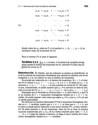 5.2 Breve excursion hacia 10s espacios vectoriales 
donde todos 10s a;, estan en F, si a1 sustituir xl = PI, . . . , xn = Pn se 
satisfacen todas las ecuaciones de (*). 
Para el sistema (*) se tiene el siguiente 
TEOREMA 5.2.2. -.S. i n - >- r, es decir, si el nlimero de variables (incog-- 
nit .a. s)- -e--x -c ede el numero de ecuaciones en (*), entokes (*) trene un-a - so-- 
lu-c idn no trivial en F. 
DEMOSTRACI~NE.l mktodo, que de ordinario se estudia en bachillerato, es 
el de la soluci6n de ecuaciones simultaneas que consiste en eliminar una de las 
incognitas y a la vez reducir en uno el numero de ecuaciones. 
Se procede por induccidn en r, el nlimero de ecuaciones. Si r = 1, el siste-ma 
(*) se reduce a allxl + . - . + aInxn= 0, y n > 1. Si todos 10s ali= 0, 
entonces x, = x2 = . a = xn = 1 es una solucion no trivial de (*). De mane-ra 
que, renumerando, se puede suponer que a,, # 0; entonces se tiene la solu-cion 
no trivial de (*): x2 = . - - = xn = 1 y xI = -(l/all)(a12 + . . - + a,,). 
Supongase que el resultado es correct0 para r = k, para cierto k, y que (*) 
es un sistema de k + 1 ecuaciones homogkneas lineales en n > k + 1 va-riables. 
Se puede suponer como antes que algun aii # 0, y que a,, # 0, sin que 
se pierda generalidad. 
Se construye un sistema relacionado (**) de k ecuaciones homogkneas line-ales 
en n - 1 variables; puesto que n > k + 1, se tiene que n - 1 > k, por 
lo tanto se puede aplicar induction a este nuevo sistema (**). iC6m0 obtener-lo? 
Se desea eliminar x, de las ecuaciones. Para tal fin se resta la primera 
ecuacion multiplicada por a,,/all de la i-ksima ecuacion para cada i = 2, 3, 
. . . , k.+ 1. Luego de realizar lo anterior, se llega a1 nuevo sistema de k ecua-ciones 
homogeneas lineales en n - 1 variables: 
 