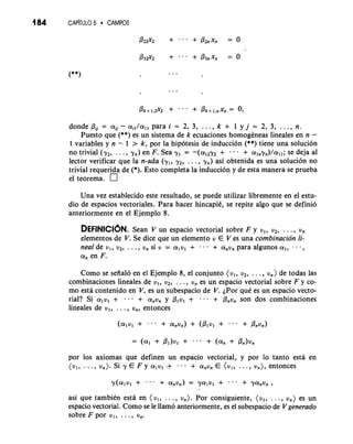 184 CAP~TLIL5O CAMPOS 
donde flu = au- ai,/allp ara i = 2, 3, . . ., k + 1 y j = 2, 3, . . ., n. 
Puesto que (**) es un sistema de k ecuaciones homogkneas lineales en n - 
1 variables y n - 1 > k, por la hipotesis de inducci6n (**) tiene una soluci6n 
no trivial (y,, . . . , 7,) en F. Sea yl = -(alzyz + - - - + alnyn)/alls;e deja a1 
lector verificar que la n-ada (y,, y,, . . . , y,) asi obtenida es una soluci6n no 
trivial requerida de (*). Esto completa la inducci6n y de esta manera se prueba 
el teorema. 
Una vez establecido este resultado, se puede utilizar libremente en el estu-dio 
de espacios vectoriales. Para hacer hincapik, se repite algo que se definio 
anteriormente en el Ejemplo 8. 
DEFINICI~NSe.a n V un espacio vectorial sobre F y u,, u,, . . . , u, 
elementos de V. Se dice que un elemento u E V es .una combinacion li-neal 
de u,, u,, . . . , u, si u = alu, + - e e + a,u, para algunos a,, e - a, 
a, en F. 
Como se sefial6 en el Ejemplo.8, el conjunto (u,, u,, . . . ,. u,) de todas las 
combinaciones lineales de u,, u,, . . . , U, es un espacio vectorial sobre F y co-mo 
esta contenido en V, es un subespacio de V. iPor que es un espaci'o vecto-rial? 
Si a, v, + . . . + a,u, y Plvl + . . . + Pnvn son dos combinaciones 
lineales de u,, . . . , u,, entonces 
por 10s axiomas que definen un espacio vectorial, y por lo tanto esta en 
(ul, . . ., u,). Si y E F y a1u1 + --a + a,~,E (ul, . . ., u,), entonces 
asi que tambikn esta en (u,, . . . , u,). Por consiguiente, (u,, . . . , u,) es un 
espacio vectorial. Como se le llamo anteriormente, es el subespacio de Vgenerado 
sobre F por ul, . . ., Un. 
 