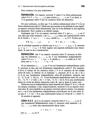 5.2 Breve excursion hacia 10s espacios vectoriales 185 
Esto conduce a la muy importante 
DEFINICI~NU.n espacio vectorial V sobre F es finito-dimensional 
sobre F si V = ( v,, . . . , v,) para ciertos v,, . . . , v, en V, es decir, si 
V es generado sobre F por un conjunto finito de elementos. 
En caso contrario, se dice que V es infinite-dimensional sobre F si no es 
finito-dimensional sobre F. Obstrvese que aunque se ha definido lo que signifi-ca 
espacio vectorial finito-dimensional, aun no se ha definido lo que significa 
su dimensi6n. Esto vendra a su debido tiempo. 
Supongase que V es un espacio vectorial sobre F y que v,, . . . , v, en V 
son tales que todo elemento v de (v,, . . . , v,) tiene una representacion unica 
de la forma v = alvl + . . . + a,v,, donde a,, . . . , a, E F. Puesto que 
0 E (~1,. . -9 ~n) Y 0 = OV, + ... + OV,, 
por la unicidad supuesta se obtiene que si a,v, + -.- + a,v, = 0, entonces 
a, = a2 = - - = a, = 0. Esto sugiere una segunda definicion muy impor-tante, 
la cual se da a continuacion. 
DEFINICI~NS.e a V un espacio vectorial sobre F; entonces se dice 
que 10s elementos v,, . . . , v, en V son linealmente independientes 
sobre Fsi a,v, + + a,v, = 0, donde a,, . . ., a, estan en F, im-plica 
que a, = a2 = . . = a, = 0. 
Si 10s elementos v,, . . . , v, en V no son linealmente independientes sobre 
F, entonces se dice que son linealmente dependientes sobre F. Por ejemplo, 
si W es el campo de 10s numeros reales y V es el conjunto de las triadas 
sobre W como se defini6 en el Ejemplo 1, entonces (0, 0, I), (0, 1, 0) y 
(1, 0, 0) son linealmente independientes sobre R (prutbese), mientras que 
(1, -2, 7), (0, 1, 0) y (1, -3, 7) son linealmente dependientes sobre R , ya que 
l(1, -2, 7) + (-1)(0, 1, 0) + (-1)(1, -3, 7) = (0, 0, 0)-es una combinacion 
lineal no trivial de dichos elementos sobre R, que es igual a1 vector cero. 
Obstrvese que la independencia lineal depende del campo F. Si C > R son 
10s campos complejo y real, respectivamente, entonces C es un espacio vecto-rial 
sobre W, per0 tambitn es un espacio vectorial sobre C mismo. Los elemen-tos 
1, i en C son linealmente independientes sobre W per0 no lo son sobre C, 
ya que il + (-l)i = 0 es una combinaci6n lineal no trivial de 1, i sobre C. 
Se prueba el siguiente 
LEMA 5.2.3. -S.-i v es" un espacio vectorial sobre F y v,, . . . , v, en V 
son linealmente independientes sobre F, entonces todo elemento v € 
"" . 
( v,, . . . , vn ) tiene una representacion unica como 
con a,, . . . , a, en F. -". ,.., , - 
 