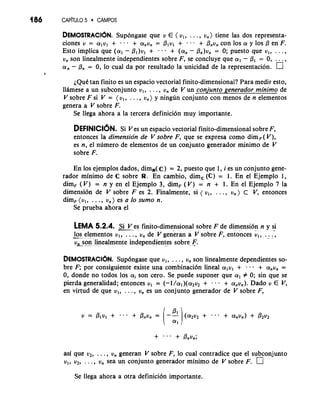 186 CAP~TUL5O 0 CAMPOS 
DEMOSCRAC16N. Sup6ngase que v E ( vl, . . . , v,) tiene las dos representa-ciones 
v = alvl + + a,v, = Plvl + ... + P,v, con 10s a y 10s 0 en F. 
Esto implica que (a, - Pl)vl + + (a, - &)v, = 0; puesto que v,, . . . , 
v, son linealmente independientes sobre F, se concluye que a, - PI = 0, . 
a, - @,, = 0, lo cual da por resultado la unicidad de la representacibn. ' 
a 
~QuCta n finito es un espacio vectorial finito-dimensional? Para medir esto, 
llamese a un subconjunto vl, . . . , v, de V un conjunto generador minimo de 
V sobre F si V = (v,, . . . , v,) y ningun conjunto con menos de n elementos 
genera a V sobre F. 
Se llega ahora a la tercera definici6n muy importante. 
DEFINICI~NSi. Ves un espacio vectorial finito-dimensional sobre F, 
entonces la dimension de V sobre F, que se expresa como dimF( V), 
es n, el numero de elementos de un conjunto generador minimo de V 
sobre F. 
En 10s ejemplos dados, dim,(C) = 2, puesto que 1, i es un conjunto gene-rador 
minimo de C sobre R. En cambio, dim, (C) = 1. En el Ejemplo 1, 
dimF (V) = n y en el Ejemplo 3, dimF (V) = n + 1 . En el Ejemplo 7 la 
dimensi6n de V sobre F es 2. Finalmente, si ( v,, . . . , vn ) C V, entonces 
dimF (v,, . . . , v,) es a lo sumo n. 
Se prueba ahora el 
LEMA 5.2.4. &V es finito-dimensional sobre F de dimensi6n n y si 
10s elementos v,, . . . , v, de V generan a V sobre F, entonces v,, . . .; -.. 
v,_son linealmente independientes sobre F. 
DEMOSTRACI~NS. up6ngase que u,, . . . , v, son linealmente dependientes so-bre 
F; por consiguiente existe una combinaci6n lineal a,vl + . . - + a,v, = 
0, donde no todos 10s ai son cero. Se puede suponer que a, f 0; sin que se 
pierda generalidad; entonces u, = (-~/o!~)(cY+~ v.~ . . + a,~,). Dado v E V, 
en virtud de que v,, . . . , u, es un conjunto generador de V sobre F, 
asi que LIZ., . . , V, generan V sobre F, lo cual contradice que el subconjunto 
v,, v2, . . . , V, sea un conjunto generador minimo de V sobre F. 
Se llega ahora a otra definici6n importante. 
 