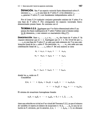 5.2 Breve excursion hacia 10s espacios vectoriales 187 
DEFINICION. Sea V un espacio vectorial finito-dimensional sobre F; 
entonces v,, . . . , v, es una base de V sobre F, si 10s elementos v,, . . . , 
v, generan V sobre F y son linealmente independientes sobre F. 
Por el Lema 5.2.4 cualquier conjunto generador minimo de V sobre F es 
una base de V sobre F. Por consiguiente 10s espacios vectoriales finito-dimensionales 
poseen bases. Se continua con el 
TEOREMA 5.2.5. 26ngase que V cs finito-dimensional sobre F; en- 
-ton ces dos bases cualesquiera de V sobre F deben tener el mismo numi-- 
ro. de elementos, y este numero es exactarnente dim,(V). 
DEMOSTRACI~NS.e an v,, . . ., v, y w,, . . . , w, dos bases de V sobre F. Se 
requiere demostrar que rn = n. Sup6ngase que rn > n. En virtud de que v,, 
. . . , v, es una base de V sobre F, se sabe que todo elernento de V es una com-binacion 
lineal de 10s vi sobre F. En particular, w,, . . . , w, son cada uno una 
combinacion lineal de v,, . . . , v, sobre F. De esta manera se tiene 
donde 10s aii estan en F. 
Considerese 
El sistema de ecuaciones homogeneas lineales 
tiene una solucion no trivial en Fen virtud del Teorema 5.2.2, ya que el numero 
de variables rn supera a1 numero de ecuaciones n. Si PI, . . . , 6, es una tal so-luci6n 
en F, entonces, por lo anterior, P,w, + . . . + b,~, = 0, no obstante 
 