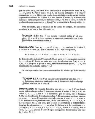 188 CAP~TUL5O CAMPOS 
que no todos 10s Pi son cero. Esto contradice la independencia lineal de w,, 
. . . , w, sobre F. Por lo tanto, m I n. De manera semejante, n 5 m; por 
consiguiente m = n. El teorema resulta luego probado, puesto que un conjun-to 
generador minimo de V sobre F es una base de V sobre F y el numero de 
elementos en tal conjunto es por definicion dimF( V). Por lo tanto, en vista de 
lo obtenido anteriormente, n = dimF(V) y se completa la demostracibn. 
Otro resultado, que se utilizara en la teoria de campos, de naturaleza 
semejante a 10s que se han obtenido, es 
TEOREMA 5.2.6. Sea V un espacio vectorial sobre F tal que 
-d- imf( V) = n. Si m 7-n, entonces m elementos cualesquiera de V son 
l-i nealnkte dependien-te.s sobre F. 
DEMOSTRAC16N. Sean w,, . . . , w, E V y vl, . . . , vn una base de V sobre F; 
o sea que n = dimF(V) por el Teorema 5.2.5. Por consiguiente, 
La demostracion dada en el Teorema 5.2.5, de que si m > n se pueden encontrar 
PI, . . . , Pm en F, donde no todos son cero, de tal mod0 que PI w, + . . - + 
P,w, = 0, se aplica a1 pie de la letra. Pero esto establece que w,, . . . , w, son 
linealmente dependientes sobre F. 
Se concluye esta secci6n con un teorema final del mismo tipo de 10s anterio-res. 
TEOREMA 5.2.7. Sea V un espacio vectorial sobre F con dimF( V) = 
n-. . E-nt onces n elemezos cualesquiera de V linealmente ;ndependientes 
forman una base de V sobre F. -. - 
DEMOSTRACI~NSe. requiere demostrar que si v,, . . . , un E V son lineal-mente 
independientes sobre F, entonces generan V sobre F. Sea v E en-tonces 
v, vl, . . . , vn son n + 1 elementos, por lo tanto, por el Teorema 
5.2.6, son linealmente dependientes sobre F. De esta manera existen elemen-tos 
a, al, . . . , an en F, no todos cero, tales que a v + alvl + . . + anun = 
0. El elemento a no puede ser cero, de lo contrario a,v, + . . . + anun = 
0, y no todos 10s ai son cero, por lo cual se contradiria la independencia 
lineal de 10s elementos v,, . . . , un sobre F. Asi que a # 0, y entonces v = 
(-l/a)(aI vI + - + anun) = Plul + - . - + Pnvn, donde Pi = -ai/al. Por lo 
tanto, v,, . . . , vn generan V sobre F y por consiguiente deben formar una base 
de V sobre F. 
 