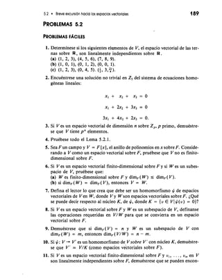 5.2 Breve excursion hacia 10s espacios vectoriales 
PROBLEMAS 5.2 
1. Determinese si 10s siguientes elementos de V, el espacio vectorial de las ter-nas 
sobre W , son linealmente independientes sobre W . 
(a) (1, 2, 31, (4, 5, 61, (7, 8, 9). 
(b) (1, 0, 11, (0, 1, 21, (0, 0, 1). 
(c) (1, 2, 31, (0, 4, 5). (i, 3,3. 
2. Encuentrese una solucion no trivial en ZS del sistema de ecuaciones homo-geneas 
lineales: 
3. Si V es un espacio vectorial de dimension n sobre Z,, p primo, demubtre-se 
que V tiene pn elementos. 
4. Pruebese todo el Lema 5.2.1. 
5. Sea Fun campo y V = F [XI, el anillo de polinomios en x sobre F. Conside-rando 
a V como un espacio vectorial sobre F, pruebese que V no es finito-dimensional 
sobre F. 
6. Si V es un espacio vectorial finito-dimensional sobre F y si W es un subes-pacio 
de V, pruebese que: 
(a) W es finito-dimensional sobre F y dim, ( W ) I dimF ( V ) . 
(b) si dim, ( W ) = dim,( V ) , entonces V = W. 
7. Defina el lector lo que crea que debe ser un homomorfismo # de espacios 
vectoriales de V en W, donde V y W son espacios vectoriales sobre F. ~QuC 
se puede decir respecto a1 nucleo K, de #, donde K = {v E Vl #(v) = O)? 
8. Si V es un espacio vectorial sobre F y W es un subespacio de V, definanse 
las operaciones requeridas en V/ W para que se convierta en un espacio 
vectorial sobre F. 
9. Demuestrese que si dim,(V) = n y W es un subespacio de V con 
dim, ( W ) = m, entonces dim, ( V/ W ) = n - m. 
10. Si #: V + V' es un homomorfismo de V sobre V' con nucleo K, demuestre-se 
que V' 2: V/K (como espacios vectoriales sobre F). 
11. Si V es un espacio vectorial finito-dimensional sobre F y v,, . . . , v, en V 
son linealmente independientes sobre F, demuestrese que se pueden encon- 
 