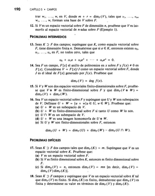 190 CAP~TUL5O 0 CAMPOS 
trar w,, . . ., w, en V, donde m + r = dimF(V), tales que v,, . . ., vrn, 
w,, . . . , w, forman una base de V sobre F. 
12. Si V es un espacio vectorial sobre F de dimension n, pruCbese que V es iso-morfo 
a1 espacio vectorial de n-adas sobre F (Ejemplo 1). 
13. Sean K > F dos campos; supongase que K, como espacio vectorial sobre 
F, tiene dimension finita n. DemuCstrese que si a E K, entonces existen ao, 
a,, . . . , a, en F, no todos cero, tales que 
14. Sea Fun campo, F [x] el anillo de polinomios en x sobre F y f (x) # 0 en 
F [x]. ConsidCrese V = F [x]/J como un espacio vectorial sobre F, donde 
J es el ideal de F [x] generado por f (x). PruCbese que 
dim, ( V) = deg f (x). 
15. Si V y Wson dos espacios vectoriales finito-dimensionales sobre F, pruCbe-se 
que V e W es finito-dimensional sobre F y que dim, ( V e W) = 
dim, ( V) + dim, ( W). 
16. Sea V un espacio vectorial sobre F y supongase que U y W son subespacios 
de V. Definase U + W = {u + wlu E U, w E W). PruCbese que: 
(a) U + W es un subespacio de V. 
(b) U + W es finito-dimensional sobre F si tanto U como W lo son. 
(c) U n W es un subespacio de V. 
(d) U + W es una imagen homomorfa de U e W. 
(e) Si U y W son finito-dimensionales sobre F, entonces 
dimF([/ + W) = dim, ( U) + dim, ( W) - dim, ( U n W). 
17. Sean K > F dos campos tales que dimF(K) = m. Supongase que V es un 
espacio vectorial sobre K. PruCbese que: 
(a) V es un espacio vectorial sobre F. 
(b) Si V es finito dimensional sobre K, entonces es finito dimensional sobre 
F. 
(c) Si dim,( V) = n, entonces dimF(V) = mn [es decir, dimF( V) = 
dim, ( V) dim, (K)] . 
18. Sean K > F campos y supongase que V es un espacio vectorial sobre K tal 
que dim, ( V) es finito. Si dimF(K) es finito, demuCstrese que dim, ( V) es 
finita y determinese su valor en tirminos de dim,(V) y dim,(K). 
 