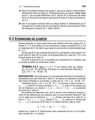 5.3 Extensiones de campos 191 
19. Sea D un dominio integral con unidad 1, que es un espacio vectorial finito-dimensional 
sobre un campo F. PruCbese que D es un campo. (Nofa: Dado 
que F 1, que se puede identificar con F, esta en D, la estructura de anillo 
de D y la estructura de espacio vectorial de D sobre F estan en armonia en-tre 
si.) 
20. Sea V un espacio vectorial sobre un campo infinito F. DemuCstrese que V 
no puede ser la union (corno en la teoria de conjuntos) de un numero finito 
de subespacios propios de V. (Muy dijicil.) 
Nuestra atencion se vuelve ahora hacia una relaci6n entre dos campos K y F, 
donde K > F. Se le llama a K una extension (o campo extension) de F, y a F 
un subcampo de K. En todo lo que sigue en esta seccion se sobreentendera que 
K 3 F. 
Se dice que K es una extension finita de F si, considerado como espacio vec-torial 
sobre F, dim,(K) es finita. Se expresara dim,(K) como [K : F] y se le 
llamara grado de K sobre F. 
Se inicia la discusion con el resultado que normalmente es el primer0 que 
se prueba a1 hablar de extensiones finitas. 
TEOREMA 5.3.1. -.S- ean- L > K > F tres campos tales que ambas 
-[-L- : K] y [K : F ] son finitas. ~ntoncesL es una extension finita d .e. F-y[ 
L:F] = [L:K][K:F]. 
DEMOSTRACI~SNe. p robara que L es una extension finita de F mostrando ex-plicitamente 
una base finita de L sobre F. A1 hacerlo se obtendra el resultado 
mas fuerte afirmado en el teorema, a saber que [L : F ] = [L : K] [K : F]. 
Supongase que [L : K] = m y [K : F] = n; entonces L tiene una base v,, 
v2, . . . , U, sobre K y K tiene una base w,, w2, . . . , w, sobre F. Se probara que 
10s mn elementos viwj, donde i = 1, 2, . . . , m y j = 1, 2, . . . , n, constituyen 
una base de L sobre F. 
Se empieza por demostrar que, por lo menos, estos elementos generan L 
sobre F; esto demostrara, por supuesto, que L es una extension finita de F. Sea 
a E L; dado que 10s elementos v,, . . . , v, forman una base de L sobre K, se 
tiene a = k,vl + . . + k,v,, donde k,, k2, . . . , k,,, estan en K. Puesto que 
w,, . . . , w, es una base de K sobre F, se puede expresar cada ki como 
donde 10s f,, estan en F. Sustituyendo estas expresiones de 10s ki en la expre-sion 
anterior de a, se obtiene 
 