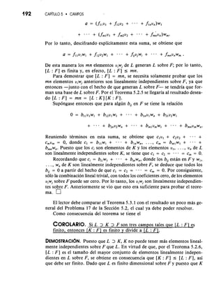 192 CAP~TULO5 CAMPOS 
Por lo tanto, descifrando explicitamente esta suma, se obtiene que 
De esta manera 10s mn elementos uiwj de L generan L sobre F; por lo tanto, 
[L : F] es finita y, en efecto, [L : F] I mn. 
Para demostrar que [L : F ] = mn, se necesita solamente probar que 10s 
mn elementos uiwj anteriores son linealmente independientes sobre F, ya que 
entonces -junto con el hecho de que generan L sobre F- se tendria que for-man 
una base de L sobre F. Por el Teorema 5.2.5 se llegaria a1 resultado desea-do 
[L : F] = mn = [L : K] [K: F]. 
Supongase entonces que para algun bU en F se tiene la relacion 
Reuniendo tCrminos en esta suma, se obtiene que c,ul + c2u2 + -. . + 
cmum = 0, donde c, = bllwl + . -. + blnwn, . . . , C, = bmlwl + . . . + 
b,,w,. Puesto que 10s ci son elementos de K y 10s elementos u,, . . . , v, de L 
son linealmente independientes sobre K, se tiene que c, = c2 = = c, = 0. 
Recordando que ci = bi,wl + . . . + b,w,, donde 10s bU estan en F y w,, 
. . . , w, de K son linealmente independientes sobre F, se deduce que todos 10s 
bU = 0 a partir del hecho de que c, = c2 = . . - = c, = 0. Por consiguiente, 
solo la combinacion lineal trivial, con todos 10s coeficientes cero, de 10s elementos 
viwj sobre F puede ser cero. Por lo tanto, 10s uiwj son linealmente independien-tes 
sobre F. Anteriormente se vio que esto era suficiente para probar el teore-ma. 
El lector debe comparar el Teorema 5.3.1 con el resultado un poco mas ge-neral 
del Problema 17 de la Seccion 5.2, el cual ya debe poder resolver. 
Como consecuencia del teorema se tiene el 
COROLARISOi L. 2 K 2 F son tres campos tales que [L : F~S 
finito, entonces [K : F] es finito y divide a [L : F1. 
DEMOSTRACI~NP.u esto que L > K, K no puede tener mas elementos lineal-mente 
independientes sobre F que L. En virtud de que, por el Teorema 5.2.6, 
[L : F ] es el tamaiio del mayor conjunto de elementos linealmente indepen-dientes 
en L sobre F, se obtiene en consecuencia que [K : F ] I [L : F], asi 
que debe ser finito. Dado que L es finito dimensional sobre F y puesto que K 
 