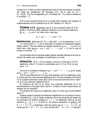 5.3 Exiensiones de campos 193 
contiene a F, L debe ser finito dimensional sobre K. De esta manera se satisfa-cen 
todas las condiciones del Teorema 5.3.1, de. lo cual [L : F] = 
[L : K] [K : F]. Por consiguiente, [K : F] divide a [L : F], como se afirma en 
el corolario. 
Si K es una extension finita de F, se puede decir bastante con respecto a1 
comportamiento de 10s elementos de K con relacion a F. Esto es 
TEOREMA 5.3.2. -S-u-p ongase que K es una extension finita de F de 
g-r ado n. Entonces, dado cualquier elemento u en K existen elementos 
a-, ,- al, . . . , a, en F, no todos cero, tales que 
DEMOSTRACI~DNa.d o que [K : F ] = dim,(K) = n y 10s elementos 1, u, u2, 
. . . , un son en total n + 1, por el Teorema 5.2.6 deben ser linealmente depen-dientes 
sobre F. De esta manera se pueden encontrar a,, al, . . . , a, en F, no 
todos cero, tales que a, + alu + a2u2 + . - + a,un = 0, con lo cual se 
prueba el teorema. 
La conclusion de este teorema sugiere seiialar aquellos elementos de una ex-tension 
de campo que satisfagan un polinomio no trivial. 
DEFINICI~NS.i K > F son campos, entonces se dice que a E K es 
algebraico sobre F si existe un polinomio p(x) # 0 en F[x] tal que 
p(a) = 0. 
Por p(a) se entiende el elemento a,,an + alan-' + . . . + a, de K, donde 
p(x) = a&' + alxn-l + . . . + a,. 
Si K es una extension de F tal que todo elemento de K es algebraico sobre 
F, se dice que K es una extension algebraica de F. En estos tCrminos el Teorema 
5.3.2 se puede reformular como sigue: Si K es una extension finita de F, enton-ces 
K es una extension algebraica de F. 
El reciproco de esto no es cierto; una extension algebraica de F no 
necesariamente es de grado finito sobre F. iPuede el lector proporcionar un 
ejemplo de tal situacion? 
Un elemento de K que no es algebraico sobre F se dice que es trascendente 
sobre F. 
Veamos algunos ejemplos de elementos algebraicos en un context0 concre-to. 
ConsidCrese Q= > Q, el campo complejo como una extension del campo de 
10s racionales. El numero complejo a = 1 + i es algebraico sobre Q, ya que 
satisface a2 - 2a + 2 = 0 sobre Q. De manera semejante, el numero real 
3 3 
b = 1 + /- es algebraico sobre Q, puesto que b2 = 1 + dl,de 
mod0 que (b2 - = 1 + 6,y po r lo tanto ((b2 - 1)3- = 2. Desarro- 
 