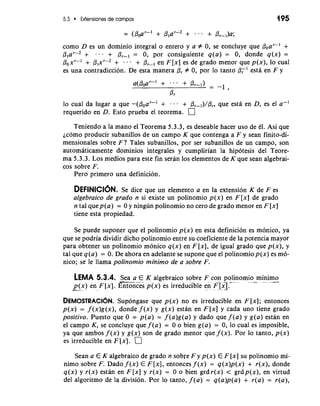5.3 Extensiones de campos 195 
como D es un dominio integral o entero y a # 0, se eoncluye que Pear-' + 
Plar-2 + . . + Or-, = 0, por consiguiente q(a) = 0, donde q(x) = 
Poxr-' + /31~r-2 + . + Pr-, en F[x] es de grado menor que p(x), lo cual 
es una contradiccion. De esta manera 0, # 0, por lo tanto P,' esta en F y 
lo cual da lugar a que -(boar-' + . . . + Pr-,)/Pr, que esta en D, es el a-' 
requerido en D. Esto prueba el teorema. 
Teniendo a la mano el Teorema 5.3.3, es deseable hacer uso de el. Asi que 
jcomo producir subanillos de un campo K que contenga a F y Sean finito-di-mensionales 
sobre F? Tales subanillos, por ser subanillos de un campo, son 
automaticamente dominios integrales y cumplirian la hipotesis del Teore-ma 
5.3.3. Los medios para este fin seran 10s elementos de K que Sean algebrai-cos 
sobre F. 
Pero primer0 una definicion. 
DEFINICION. Se dice que un elemento a en la extension K de F es 
algebraico de grado n si existe un polinomio p(x) en F [x] de grado 
n tal quep(a) = 0 y ningun polinomio no cero de grado menor en F [x] 
tiene esta propiedad. 
Se puede suponer que el polinomio p(x) en esta definicion es monico, ya 
que se podria dividir dicho polinomio entre su coeficiente de la potencia mayor 
para obtener un polinomio monico q(x) en F [x], de igual grado que p(x), y 
tal que q(a) = 0. De ahora en adelante se supone que el polinomiop(x) es mo-nico; 
se le llama polinomio minimo de a sobre F. 
LEMA 5.3.4. -Sea a E K algebraico sobre F con polinomio minimo -- . -- -"* " - .- .--. 
-p- (x- ) en F [x]. Entonces p(x) es irreducible en FIX]. * .-. 
DEMOSTRACI~NSu. pongase que p(x) no es irreducible en F[x]; entonces 
p(x) = f (x)g(x), donde f (x) y g(x) estan en F [x] y cada uno tiene grado 
positivo. Puesto que 0 = p(a) = f (a)g(a) y dado que f (a) y g(a) estan en 
el campo K, se concluye que f (a) = 0 o bien g(a) = 0, lo cual es imposible, 
ya que ambos f (x) y g(x) son de grado menor que f (x). Por lo tanto, p(x) 
es irreducible en F Ix]. 
Sean a E K algebraico de grado n sobre F y p(x) E F [x] su polinomio mi-nimo 
sobre F. Dado f (x) E F [XI, entonces f (x) = q(x)p(x) + r(x), donde 
q(x) y r(x) estan en F [x] y r(x) = 0 o bien grd r(x) < grdp(x), en virtud 
del algoritmo de la division. Por lo tanto, f(a) = q(a)p(a) + r(a) = r(a), 
 