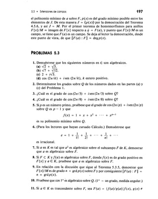 5.3 Extensiones de campos 197 
el polinomio minimo de a sobre F, p(x) es del grado minimo posible entre 10s 
elementos de J. De esta manera J = (p(x)) por la demostracion del Teorema 
4.5.6, y asi J = M. Por el primer teorema de homomorfismos para anillos 
F [x]/M 2: imagen de F [x] respecto a $ = F(a), y puesto que F [x]/M es un 
campo, se tiene que F(a) es un campo. Se deja a1 lector la demostracion, desde 
este punto de vista, de que [F(a) : F] = degp(x). 
PROBLEMAS 5.3 
1. Demuestrese que 10s siguientes numeros en 02 son algebraicos. 
(a) fi + ?/j. 
(b) d7 + m. 
(c) 2 + i&. 
(d) cos (2a/k) + isen (2a/k), k entero positivo. 
2. Determinense 10s grados sobre Q de 10s numeros dados en las partes (a) y 
(c) del Problema 1. 
3. es el grado de cos (2n/3) + isen (2a/3) sobre Q? 
4. ~Cuaels el grado de cos (2a/8) + isen (2a/8) sobre Q? 
5. Sip es un numero primo, prukbese que el grado de cos (2a/p) + i sen (2a/p) 
sobre Q es p - 1 y que 
es su polinomio minimo sobre Q. 
6. (Para 10s lectores que hayan cursado Calculo.) Demuestrese que 
es irracional. 
7. Si a en K es tal que a2 es algebraico sobre el subcampo F de K, demostrar 
que a es algebraico sobre F. 
8. Si F c K y f (a) es algebraico sobre F, donde f (x) es de grado positivo en 
F [x] y a E K, prukbese que a es algebraico sobre F. 
9. En relacion con la discusion que sigue a1 Teorema 5.3.5, demostrar que 
F [x]/M es de grado n = grdp(x) sobre F y por consiguiente [F(a) : F] = 
n = grdp(x). 
10. Pruebese que cos 1 es algebraico sobre Q. (1 " = un grado, medida angular.) 
11. Si a E K es trascendente sobre F, sea F(a) = { f (a)/g(a) 1 f (x), g(x) # 
 